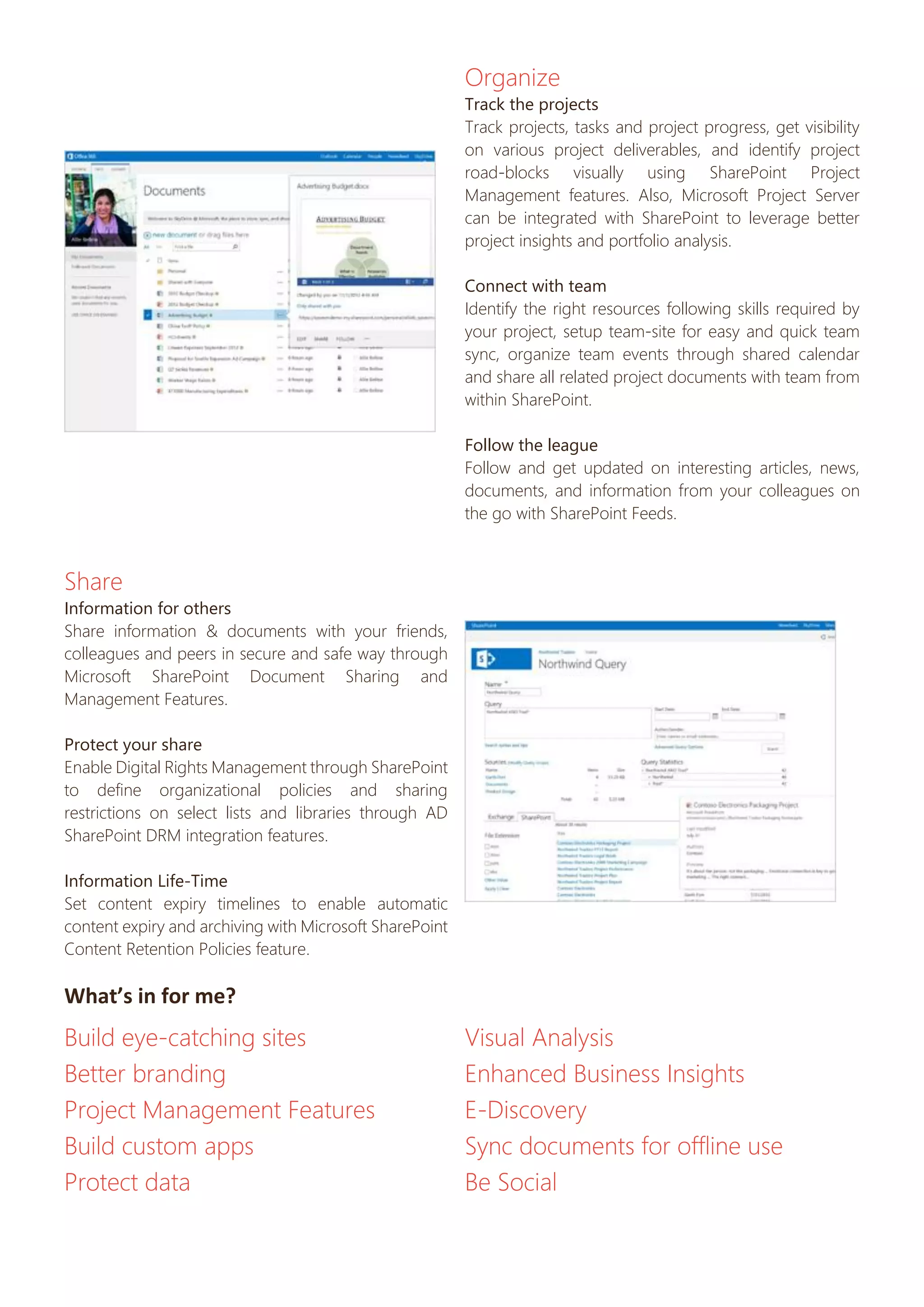 Organize
Track the projects
Track projects, tasks and project progress, get visibility
on various project deliverables, and identify project
road-blocks visually using SharePoint Project
Management features. Also, Microsoft Project Server
can be integrated with SharePoint to leverage better
project insights and portfolio analysis.
Connect with team
Identify the right resources following skills required by
your project, setup team-site for easy and quick team
sync, organize team events through shared calendar
and share all related project documents with team from
within SharePoint.
Follow the league
Follow and get updated on interesting articles, news,
documents, and information from your colleagues on
the go with SharePoint Feeds.

Share
Information for others
Share information & documents with your friends,
colleagues and peers in secure and safe way through
Microsoft SharePoint Document Sharing and
Management Features.
Protect your share
Enable Digital Rights Management through SharePoint
to define organizational policies and sharing
restrictions on select lists and libraries through AD
SharePoint DRM integration features.
Information Life-Time
Set content expiry timelines to enable automatic
content expiry and archiving with Microsoft SharePoint
Content Retention Policies feature.

What’s in for me?

Build eye-catching sites
Better branding
Project Management Features
Build custom apps
Protect data

Visual Analysis
Enhanced Business Insights
E-Discovery
Sync documents for offline use
Be Social

 