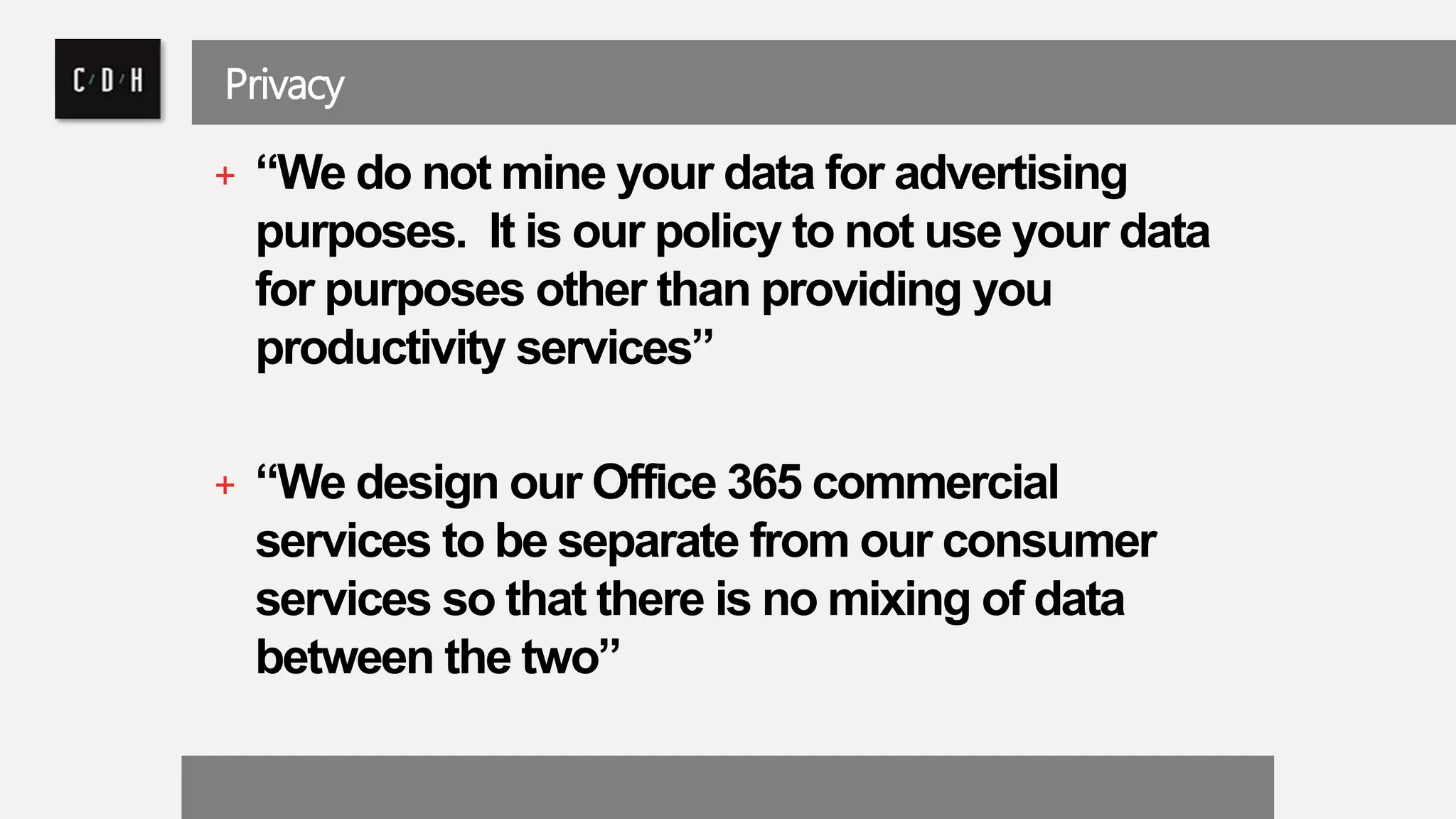 Privacy 
+ “We do not mine your data for advertising 
purposes. It is our policy to not use your data 
for purposes other than providing you 
productivity services” 
+ “We design our Office 365 commercial 
services to be separate from our consumer 
services so that there is no mixing of data 
between the two” 
 
