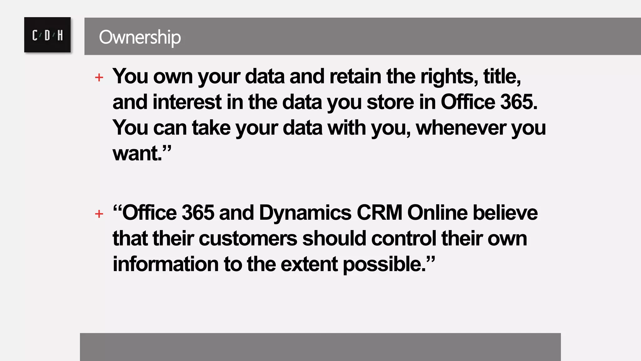 Ownership 
+ You own your data and retain the rights, title, 
and interest in the data you store in Office 365. 
You can take your data with you, whenever you 
want.” 
+ “Office 365 and Dynamics CRM Online believe 
that their customers should control their own 
information to the extent possible.” 
 