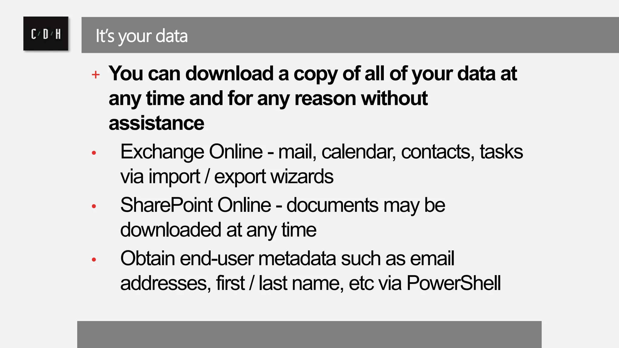 It’s your data 
+ You can download a copy of all of your data at 
any time and for any reason without 
assistance 
• Exchange Online -mail, calendar, contacts, tasks 
via import / export wizards 
• SharePoint Online - documents may be 
downloaded at any time 
• Obtain end-user metadata such as email 
addresses, first / last name, etc via PowerShell 
 