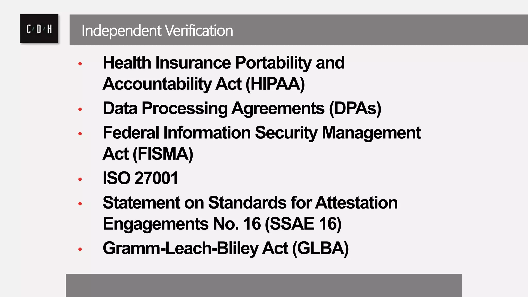 Independent Verification 
• Health Insurance Portability and 
Accountability Act (HIPAA) 
• Data Processing Agreements (DPAs) 
• Federal Information Security Management 
Act (FISMA) 
• ISO 27001 
• Statement on Standards for Attestation 
Engagements No. 16 (SSAE 16) 
• Gramm-Leach-Bliley Act (GLBA) 
 