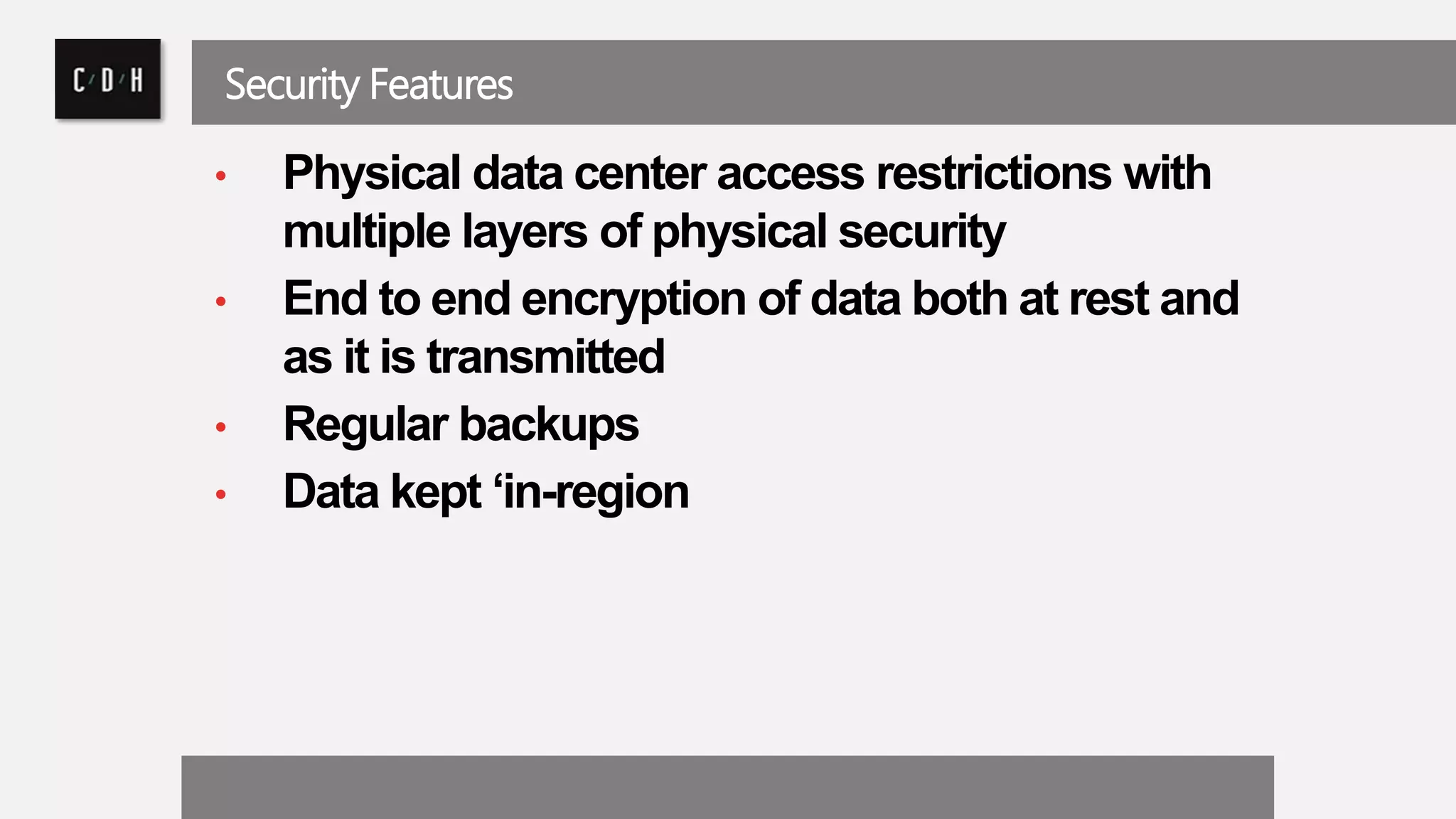 Security Features 
• Physical data center access restrictions with 
multiple layers of physical security 
• End to end encryption of data both at rest and 
as it is transmitted 
• Regular backups 
• Data kept ‘in-region 
 