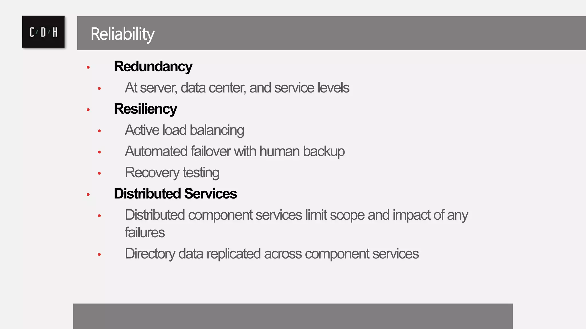 Reliability 
• Redundancy 
• At server, data center, and service levels 
• Resiliency 
• Active load balancing 
• Automated failover with human backup 
• Recovery testing 
• Distributed Services 
• Distributed component services limit scope and impact of any 
failures 
• Directory data replicated across component services 
 
