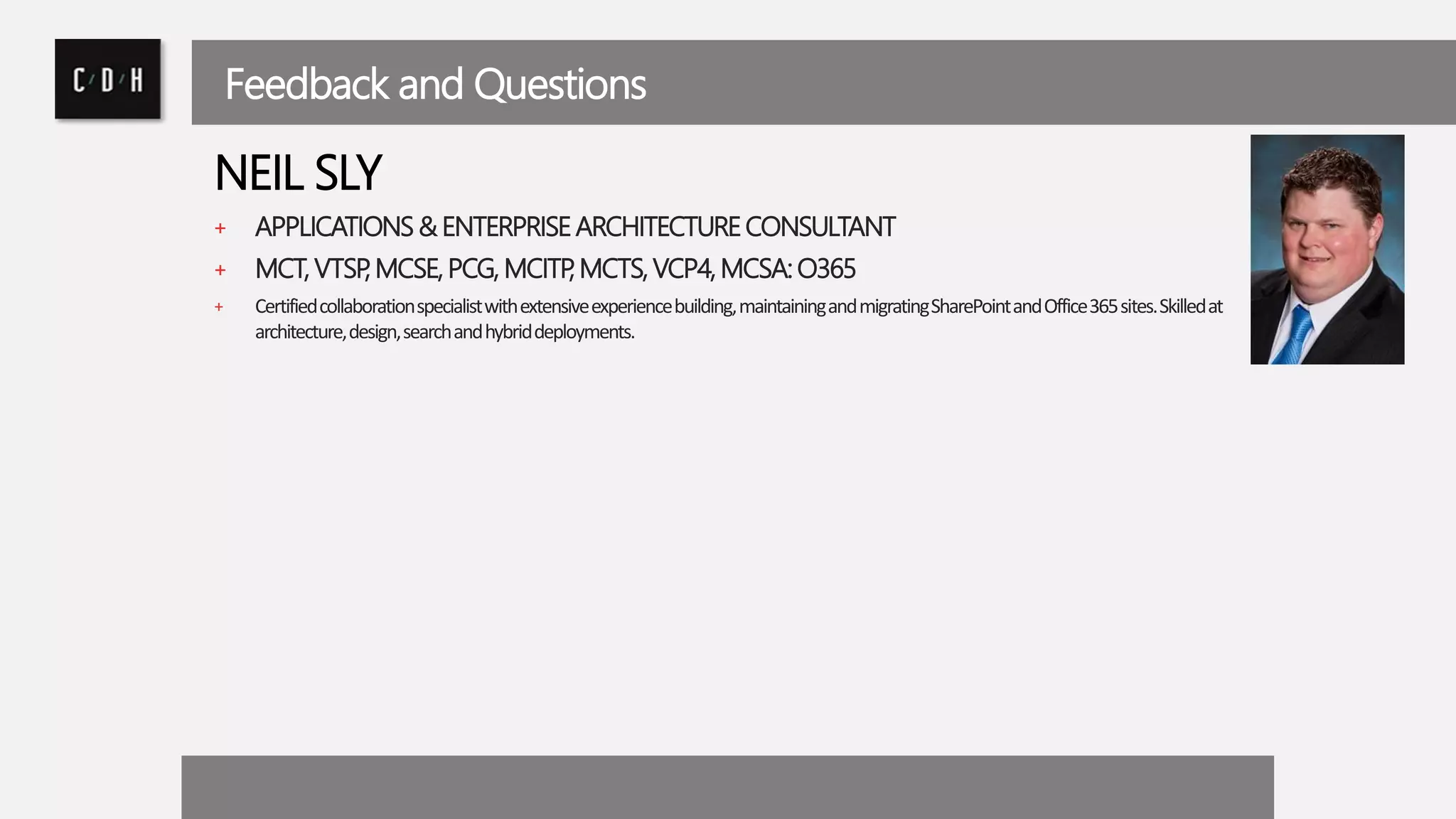 Feedback and Questions 
NEIL SLY 
+ APPLICATIONS & ENTERPRISE ARCHITECTURE CONSULTANT 
+ MCT, VTSP, MCSE, PCG, MCITP, MCTS, VCP4, MCSA: O365 
+ Certified collaboration specialist with extensive experience building, maintaining and migrating SharePoint and Office 365 sites. Skilled at 
architecture, design, search and hybrid deployments. 
 