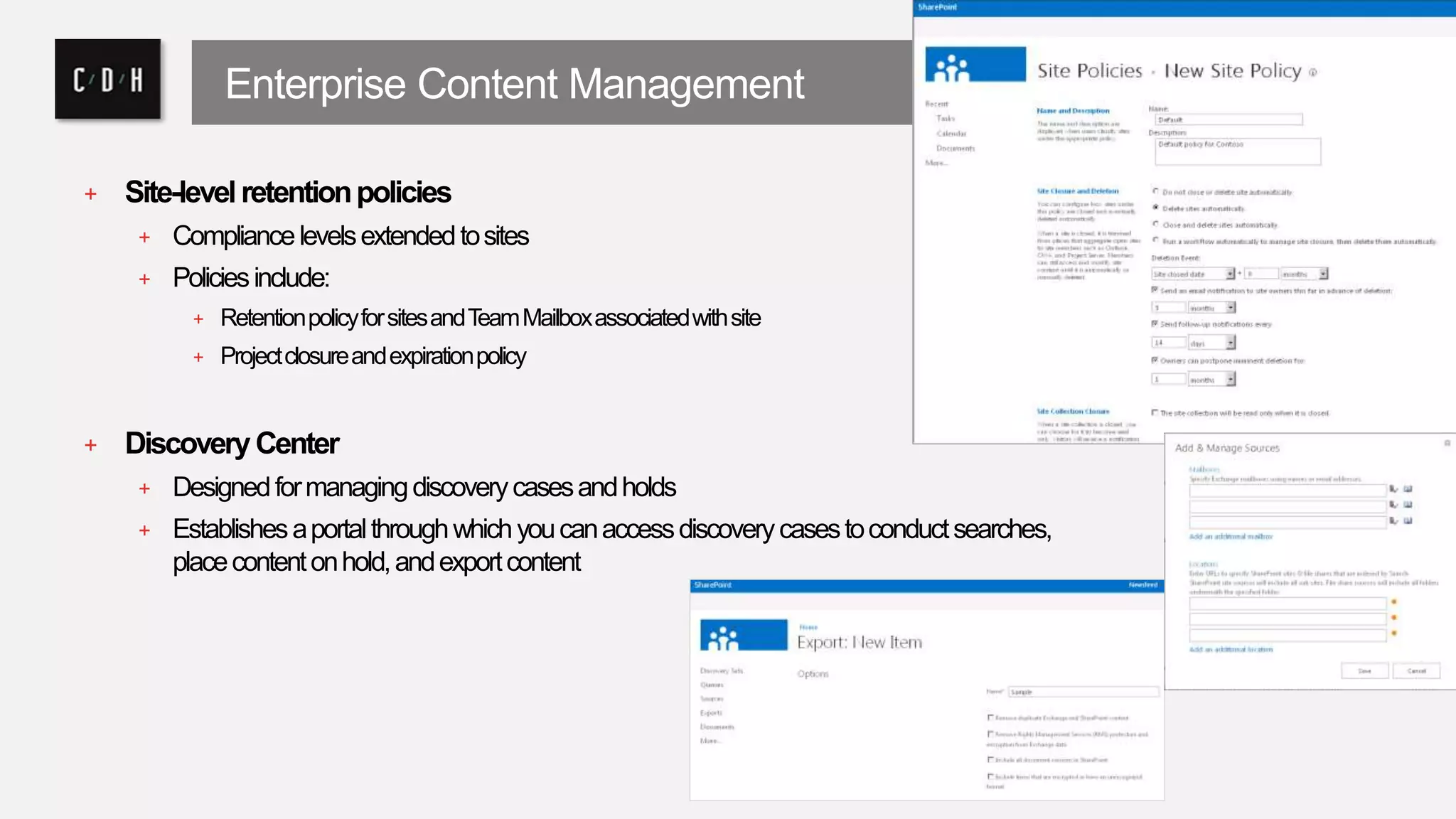 Enterprise Content Management 
+ Site-level retention policies 
+ Compliance levels extended to sites 
+ Policies include: 
+ Retention policy for sites and Team Mailbox associated with site 
+ Project closure and expiration policy 
+ Discovery Center 
+ Designed for managing discovery cases and holds 
+ Establishes a portal through which you can access discovery cases to conduct searches, 
place content on hold, and export content 
 