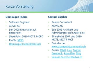 Kurze VorstellungDominique HuberSoftware EngineerADVIS AGSeit 2008 Entwickler auf SharePointSharePoint 2010 MCTS, MCPDProfile: XINGDominique.Huber@advis.chSamuel ZürcherSenior ConsultantADVIS AGSeit 2006 Architekt und Administrator auf SharePointSharePoint 2007 und 2010 MCTS, MCITP, MCTGründer der www.sharepointcommunity.chProfile: XING, Live, Twitter, Facebook, AboutMe, Blog Samuel.Zuercher@advis.ch4
