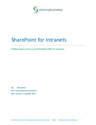 SharePoint for Intranets
A White Paper on the use of SharePoint 2013 for Intranets

By:

Toby Ward

From: Social Business Interactive
Date: Version 1.0 October 2013

SharePoint for Intranets White Paper by Social Business Interactive

© 2013

Reproduction Strictly Prohibited

1

 