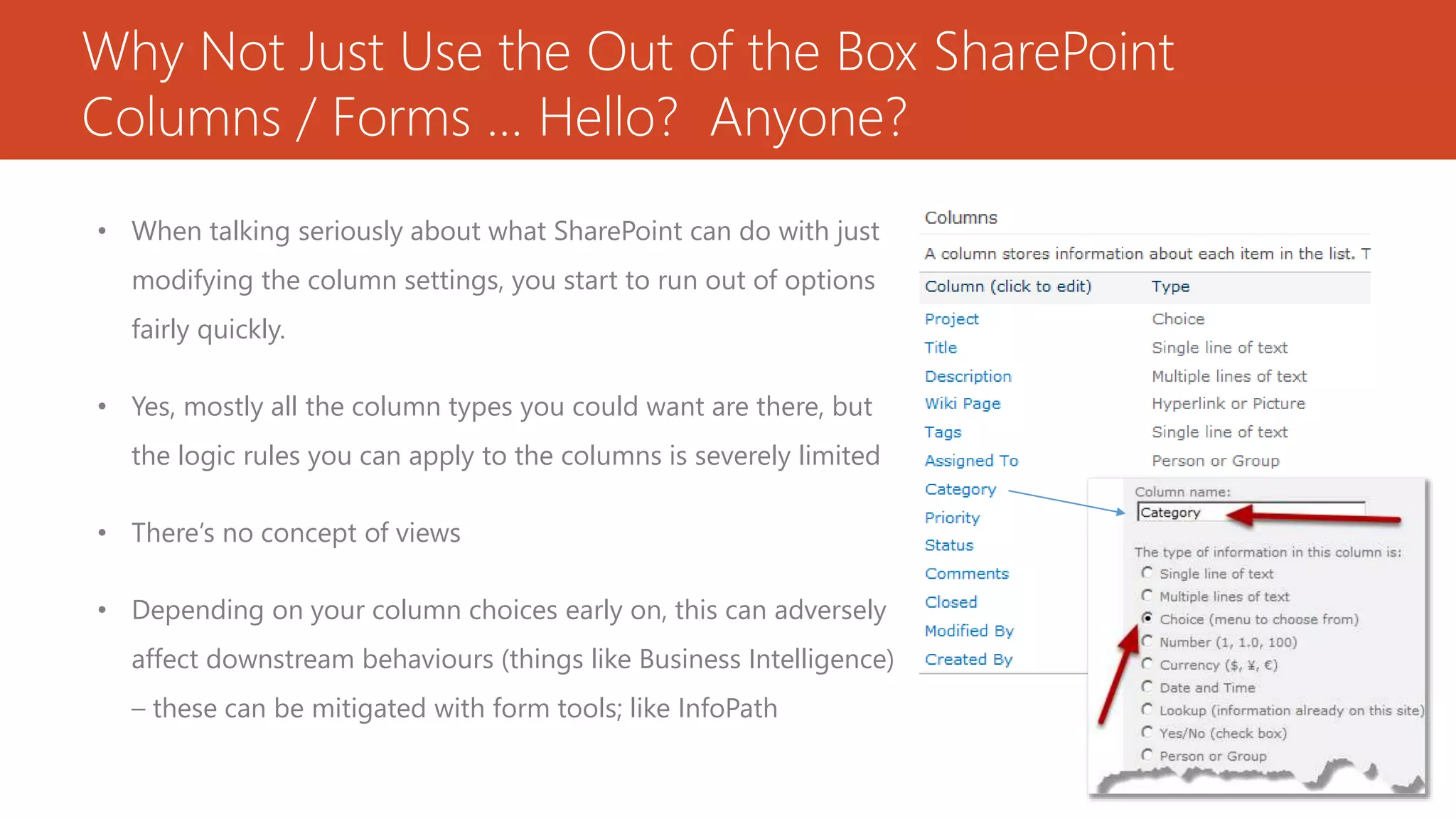 Why Not Just Use the Out of the Box SharePoint
Columns / Forms … Hello? Anyone?
• When talking seriously about what SharePoint can do with just
modifying the column settings, you start to run out of options
fairly quickly.
• Yes, mostly all the column types you could want are there, but
the logic rules you can apply to the columns is severely limited
• There’s no concept of views
• Depending on your column choices early on, this can adversely
affect downstream behaviours (things like Business Intelligence)
– these can be mitigated with form tools; like InfoPath
 