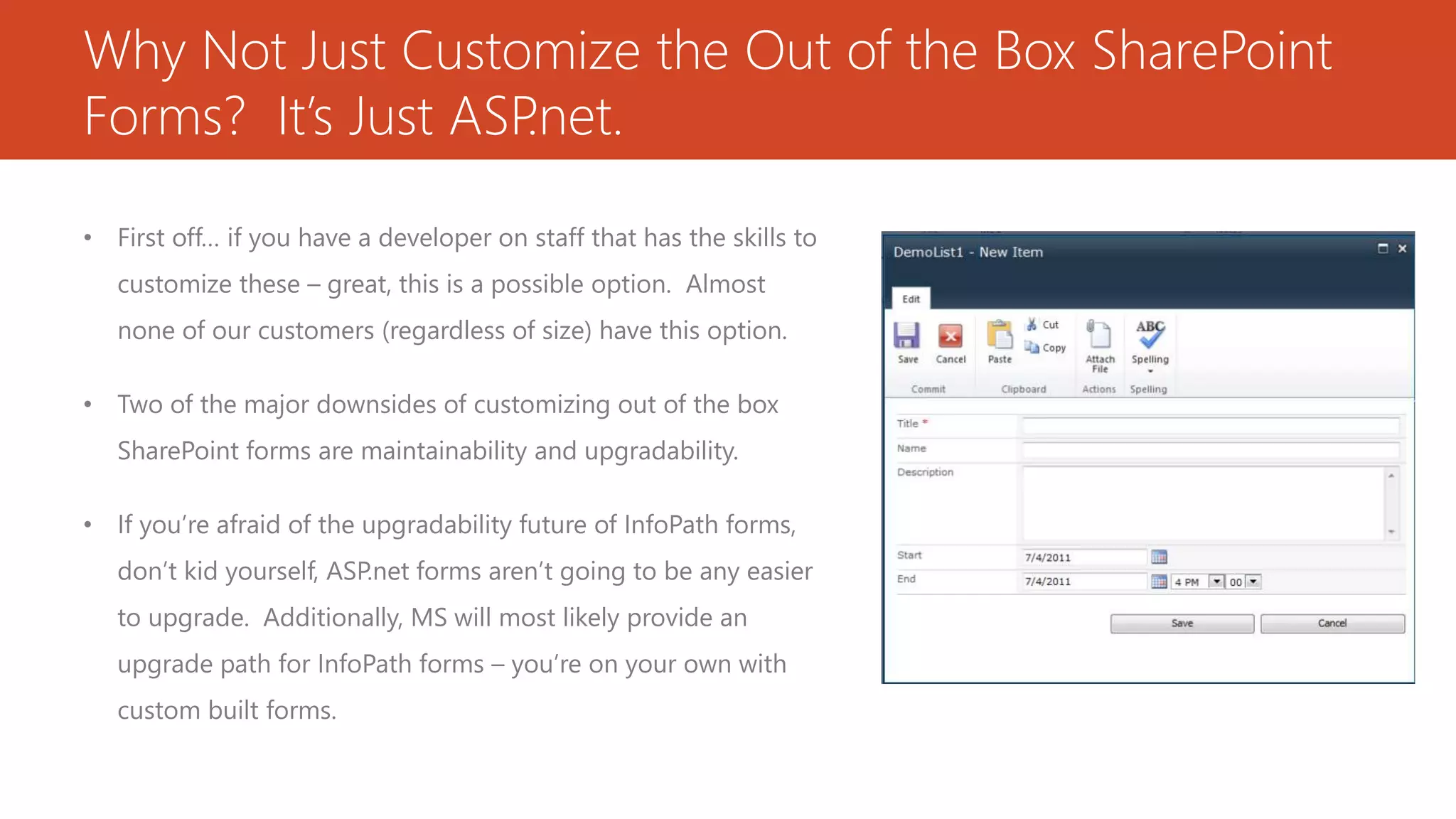 Why Not Just Customize the Out of the Box SharePoint
Forms? It’s Just ASP.net.
• First off… if you have a developer on staff that has the skills to
customize these – great, this is a possible option. Almost
none of our customers (regardless of size) have this option.
• Two of the major downsides of customizing out of the box
SharePoint forms are maintainability and upgradability.
• If you’re afraid of the upgradability future of InfoPath forms,
don’t kid yourself, ASP.net forms aren’t going to be any easier
to upgrade. Additionally, MS will most likely provide an
upgrade path for InfoPath forms – you’re on your own with
custom built forms.
 