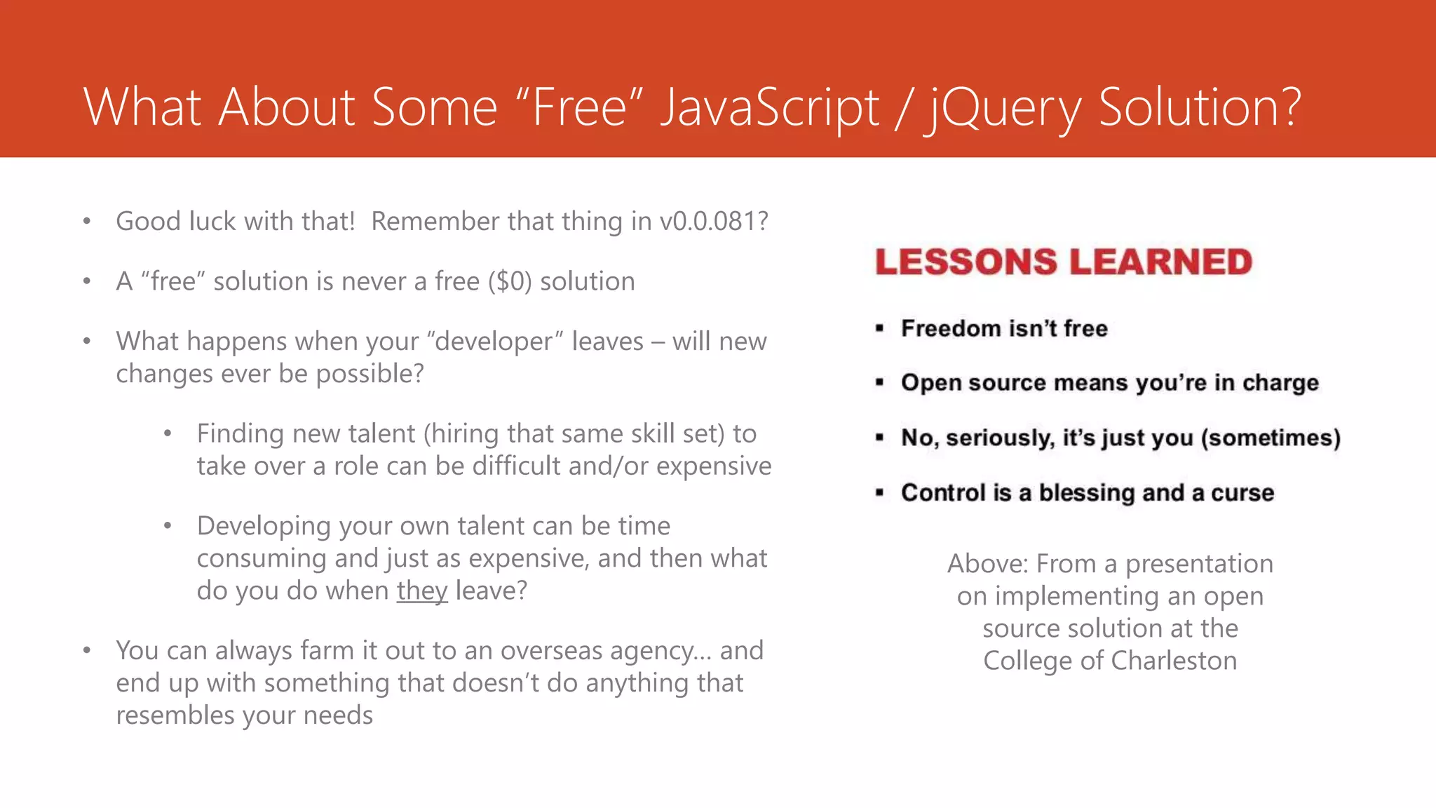 What About Some “Free” JavaScript / jQuery Solution?
• Good luck with that! Remember that thing in v0.0.081?
• A “free” solution is never a free ($0) solution
• What happens when your “developer” leaves – will new
changes ever be possible?
• Finding new talent (hiring that same skill set) to
take over a role can be difficult and/or expensive
• Developing your own talent can be time
consuming and just as expensive, and then what
do you do when they leave?
• You can always farm it out to an overseas agency… and
end up with something that doesn’t do anything that
resembles your needs
Above: From a presentation
on implementing an open
source solution at the
College of Charleston
 