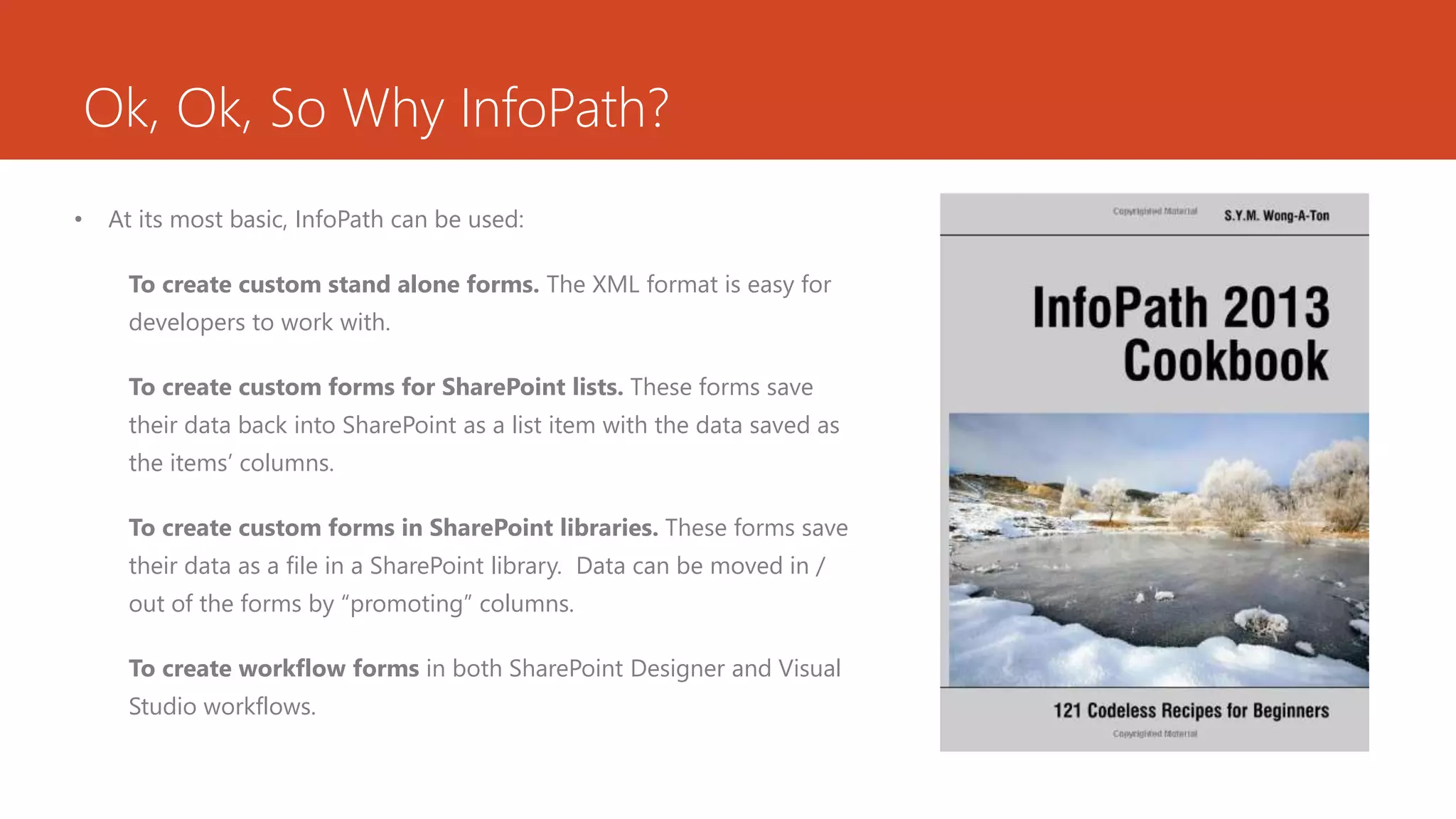 Ok, Ok, So Why InfoPath?
• At its most basic, InfoPath can be used:
To create custom stand alone forms. The XML format is easy for
developers to work with.
To create custom forms for SharePoint lists. These forms save
their data back into SharePoint as a list item with the data saved as
the items’ columns.
To create custom forms in SharePoint libraries. These forms save
their data as a file in a SharePoint library. Data can be moved in /
out of the forms by “promoting” columns.
To create workflow forms in both SharePoint Designer and Visual
Studio workflows.
 