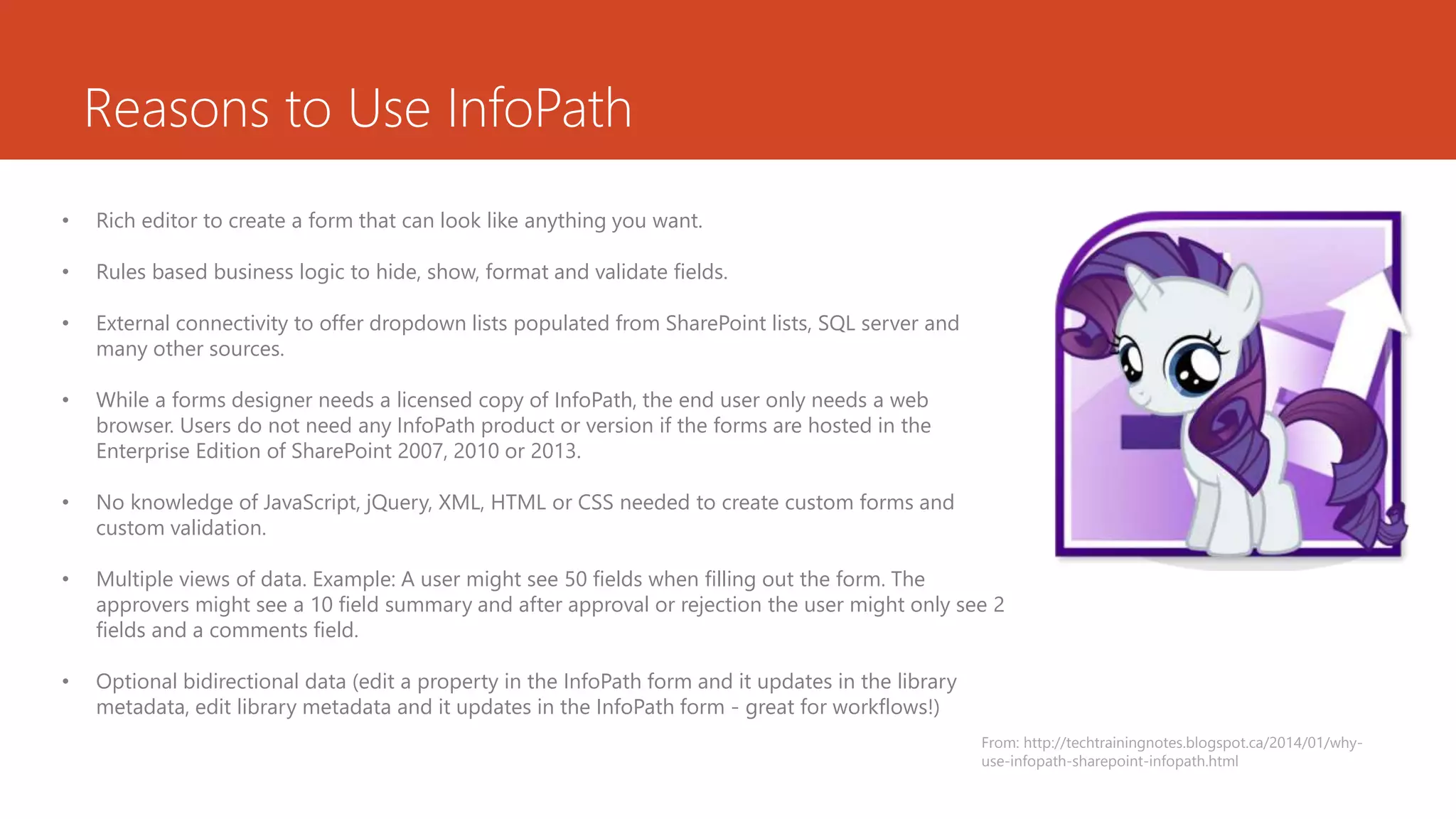 Reasons to Use InfoPath
• Rich editor to create a form that can look like anything you want.
• Rules based business logic to hide, show, format and validate fields.
• External connectivity to offer dropdown lists populated from SharePoint lists, SQL server and
many other sources.
• While a forms designer needs a licensed copy of InfoPath, the end user only needs a web
browser. Users do not need any InfoPath product or version if the forms are hosted in the
Enterprise Edition of SharePoint 2007, 2010 or 2013.
• No knowledge of JavaScript, jQuery, XML, HTML or CSS needed to create custom forms and
custom validation.
• Multiple views of data. Example: A user might see 50 fields when filling out the form. The
approvers might see a 10 field summary and after approval or rejection the user might only see 2
fields and a comments field.
• Optional bidirectional data (edit a property in the InfoPath form and it updates in the library
metadata, edit library metadata and it updates in the InfoPath form - great for workflows!)
From: http://techtrainingnotes.blogspot.ca/2014/01/why-
use-infopath-sharepoint-infopath.html
 