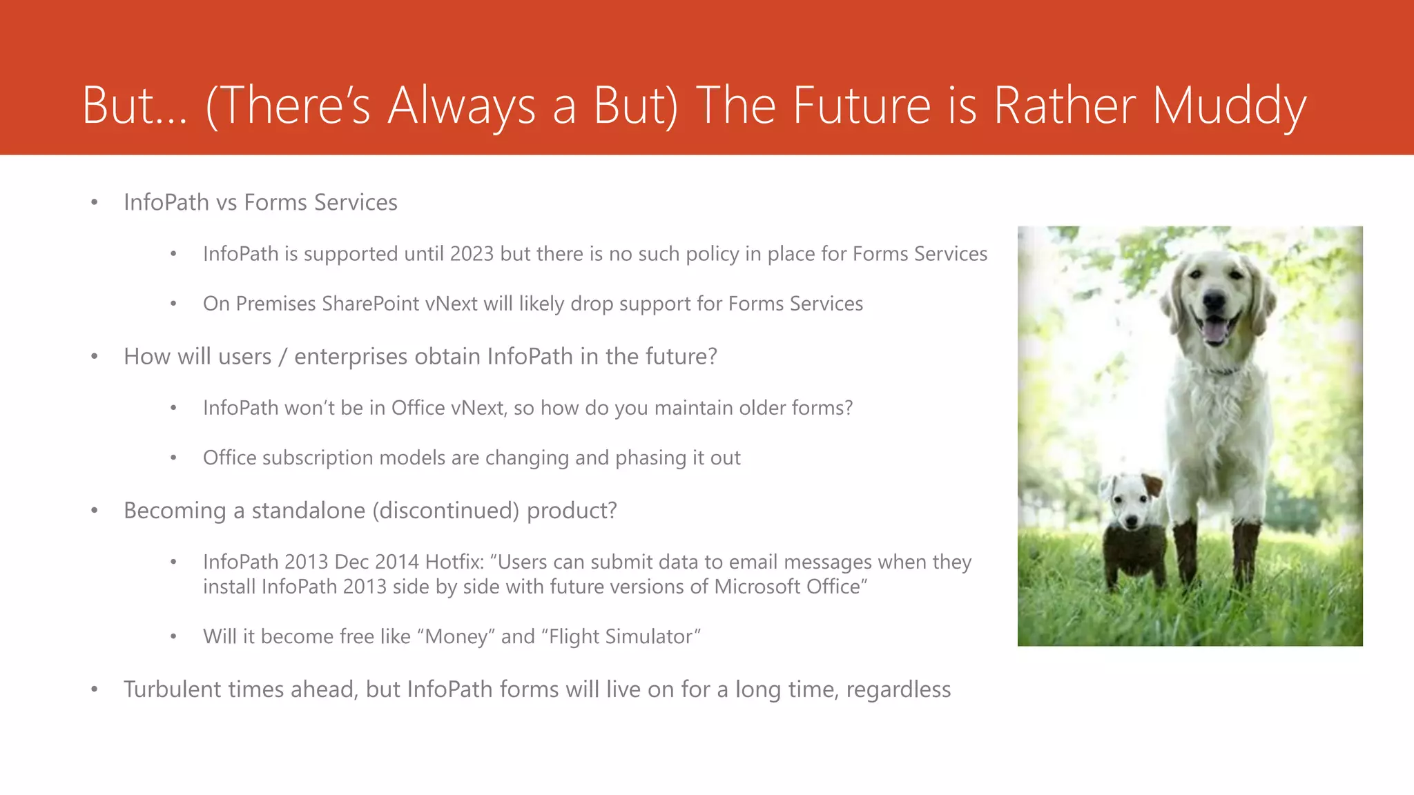 But… (There’s Always a But) The Future is Rather Muddy
• InfoPath vs Forms Services
• InfoPath is supported until 2023 but there is no such policy in place for Forms Services
• On Premises SharePoint vNext will likely drop support for Forms Services
• How will users / enterprises obtain InfoPath in the future?
• InfoPath won’t be in Office vNext, so how do you maintain older forms?
• Office subscription models are changing and phasing it out
• Becoming a standalone (discontinued) product?
• InfoPath 2013 Dec 2014 Hotfix: “Users can submit data to email messages when they
install InfoPath 2013 side by side with future versions of Microsoft Office”
• Will it become free like “Money” and “Flight Simulator”
• Turbulent times ahead, but InfoPath forms will live on for a long time, regardless
 