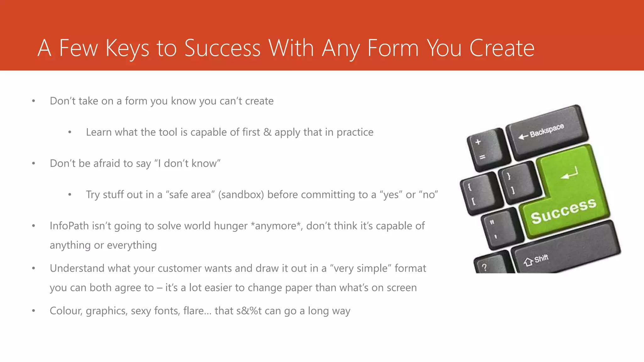 A Few Keys to Success With Any Form You Create
• Don’t take on a form you know you can’t create
• Learn what the tool is capable of first & apply that in practice
• Don’t be afraid to say “I don’t know”
• Try stuff out in a “safe area” (sandbox) before committing to a “yes” or “no”
• InfoPath isn’t going to solve world hunger *anymore*, don’t think it’s capable of
anything or everything
• Understand what your customer wants and draw it out in a “very simple” format
you can both agree to – it’s a lot easier to change paper than what’s on screen
• Colour, graphics, sexy fonts, flare… that s&%t can go a long way
 