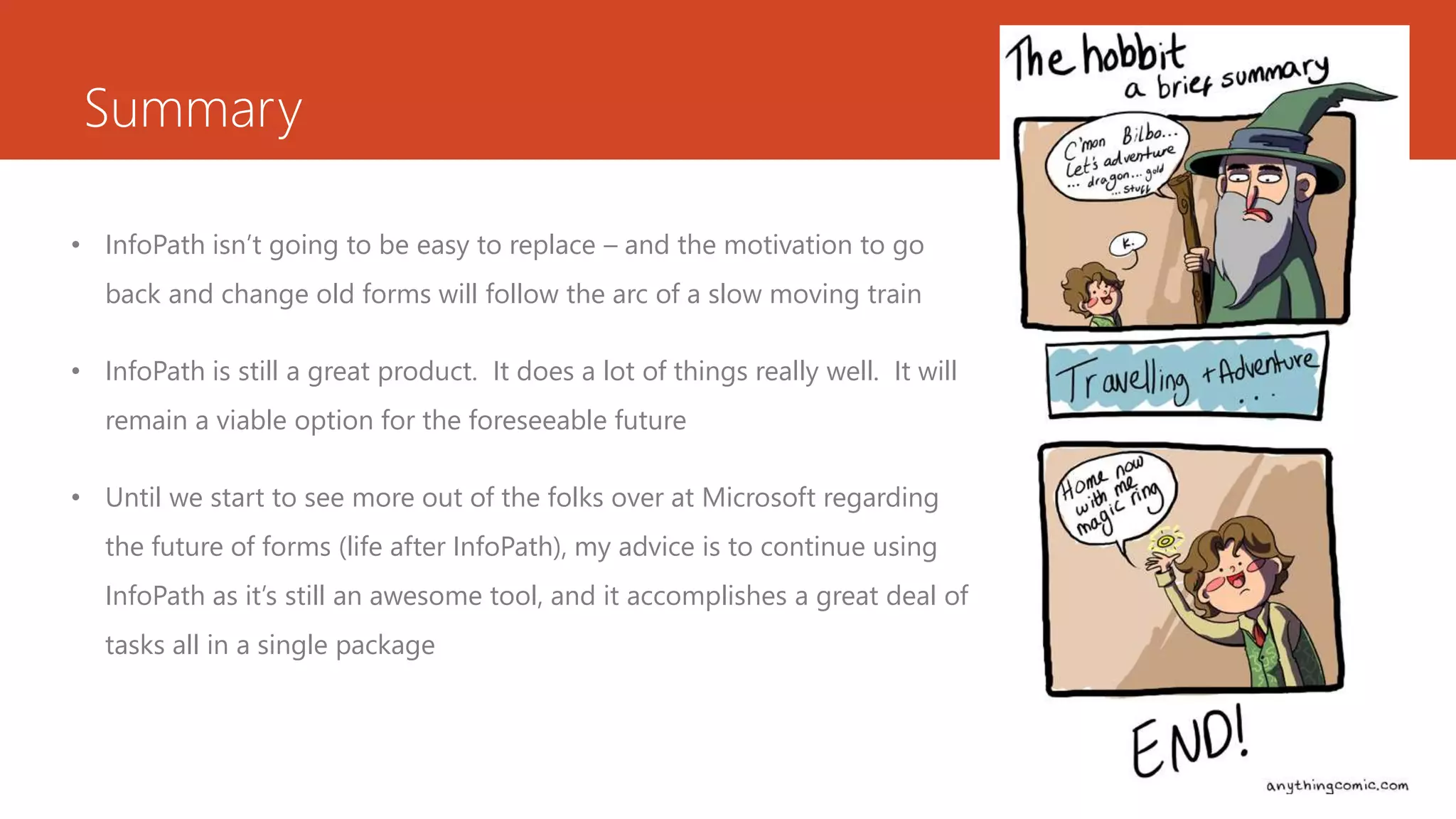 Summary
• InfoPath isn’t going to be easy to replace – and the motivation to go
back and change old forms will follow the arc of a slow moving train
• InfoPath is still a great product. It does a lot of things really well. It will
remain a viable option for the foreseeable future
• Until we start to see more out of the folks over at Microsoft regarding
the future of forms (life after InfoPath), my advice is to continue using
InfoPath as it’s still an awesome tool, and it accomplishes a great deal of
tasks all in a single package
 