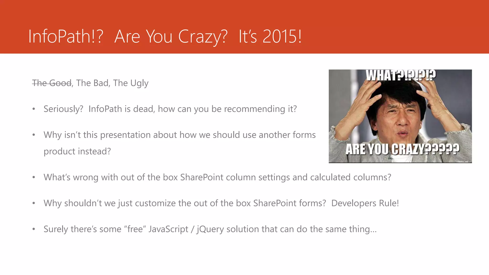 InfoPath!? Are You Crazy? It’s 2015!
The Good, The Bad, The Ugly
• Seriously? InfoPath is dead, how can you be recommending it?
• Why isn’t this presentation about how we should use another forms
product instead?
• What’s wrong with out of the box SharePoint column settings and calculated columns?
• Why shouldn’t we just customize the out of the box SharePoint forms? Developers Rule!
• Surely there’s some “free” JavaScript / jQuery solution that can do the same thing…
 