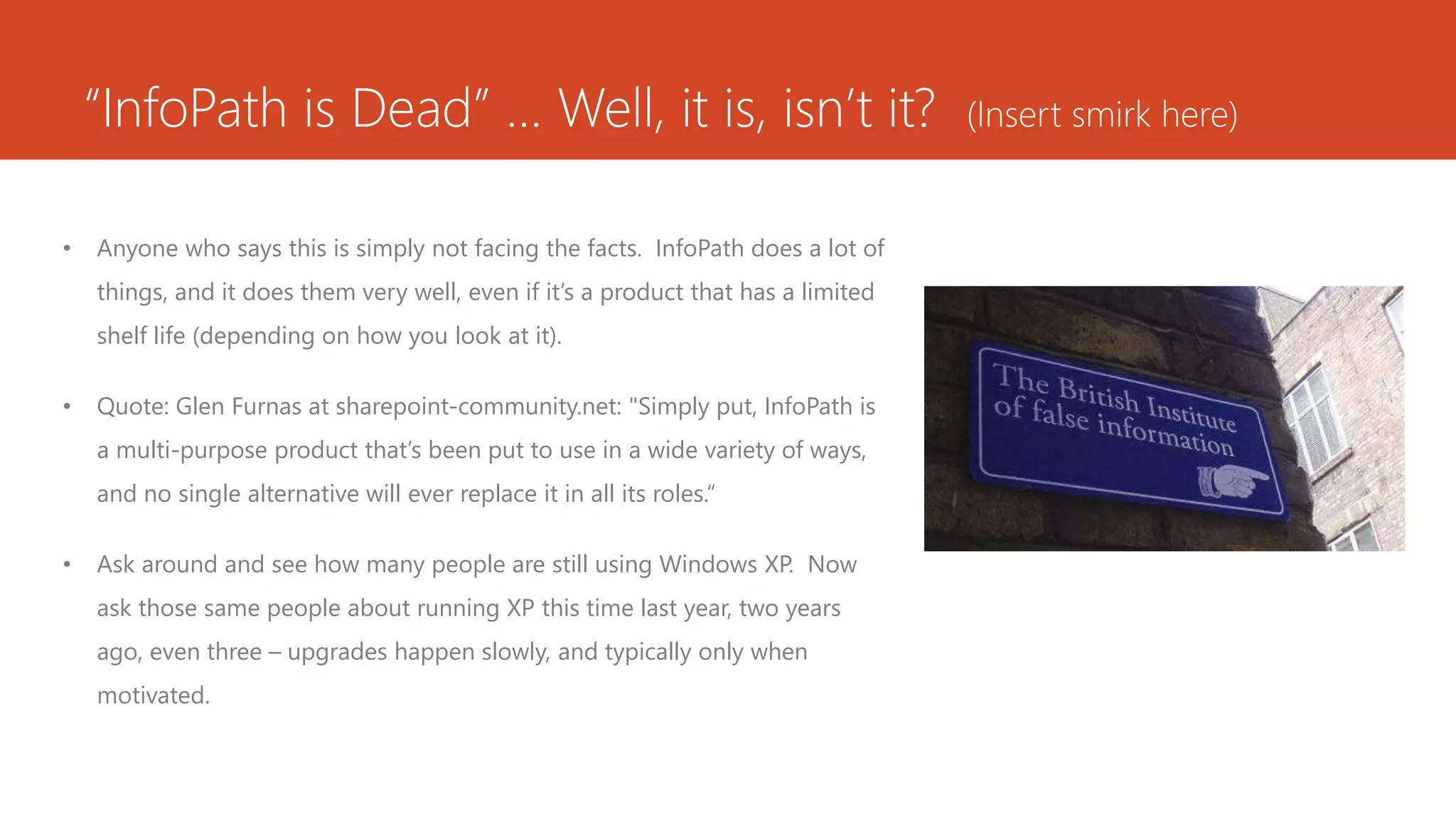 “InfoPath is Dead” … Well, it is, isn’t it? (Insert smirk here)
• Anyone who says this is simply not facing the facts. InfoPath does a lot of
things, and it does them very well, even if it’s a product that has a limited
shelf life (depending on how you look at it).
• Quote: Glen Furnas at sharepoint-community.net: "Simply put, InfoPath is
a multi-purpose product that’s been put to use in a wide variety of ways,
and no single alternative will ever replace it in all its roles.“
• Ask around and see how many people are still using Windows XP. Now
ask those same people about running XP this time last year, two years
ago, even three – upgrades happen slowly, and typically only when
motivated.
 