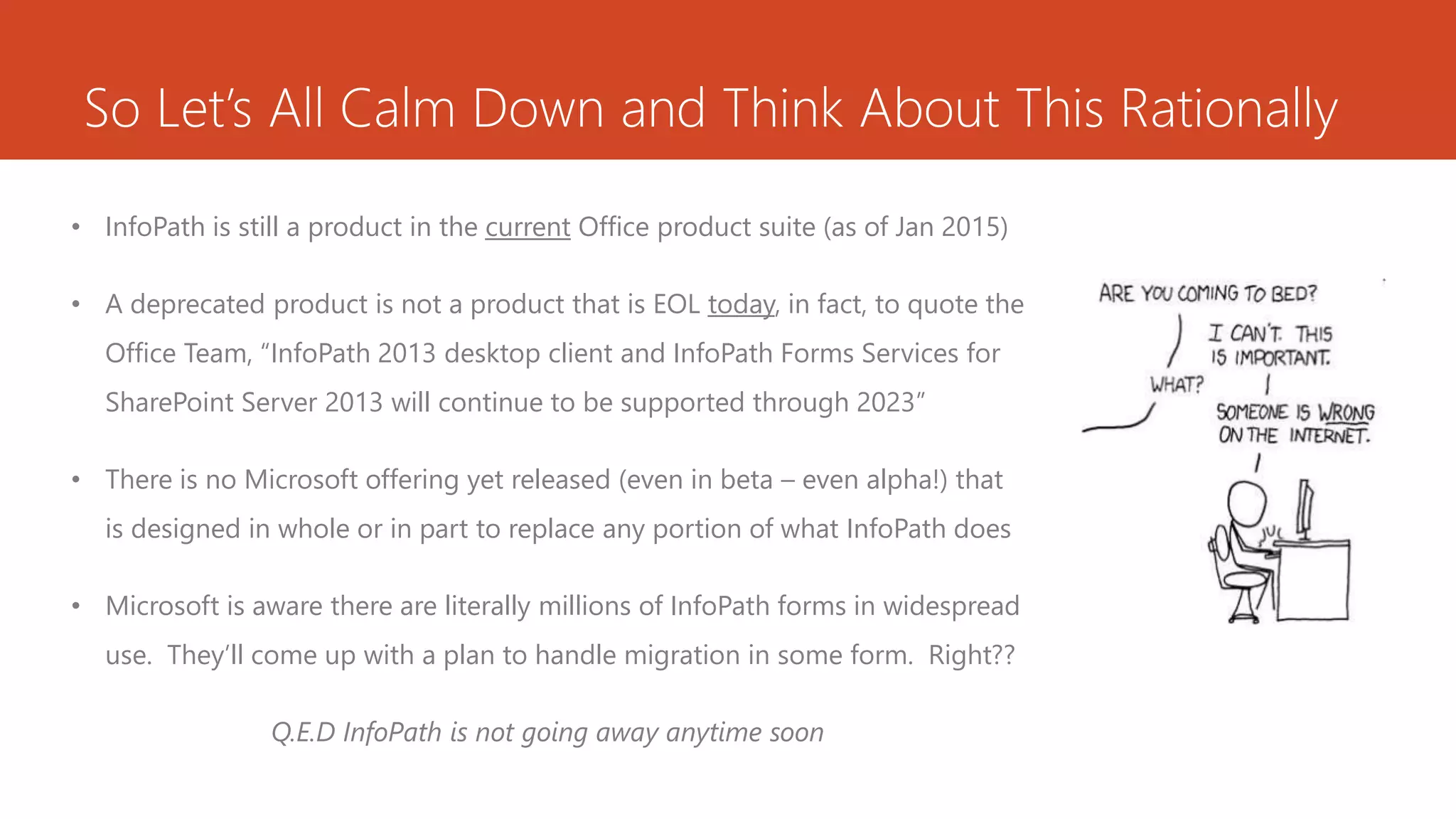 So Let’s All Calm Down and Think About This Rationally
• InfoPath is still a product in the current Office product suite (as of Jan 2015)
• A deprecated product is not a product that is EOL today, in fact, to quote the
Office Team, “InfoPath 2013 desktop client and InfoPath Forms Services for
SharePoint Server 2013 will continue to be supported through 2023”
• There is no Microsoft offering yet released (even in beta – even alpha!) that
is designed in whole or in part to replace any portion of what InfoPath does
• Microsoft is aware there are literally millions of InfoPath forms in widespread
use. They’ll come up with a plan to handle migration in some form. Right??
Q.E.D InfoPath is not going away anytime soon
 
