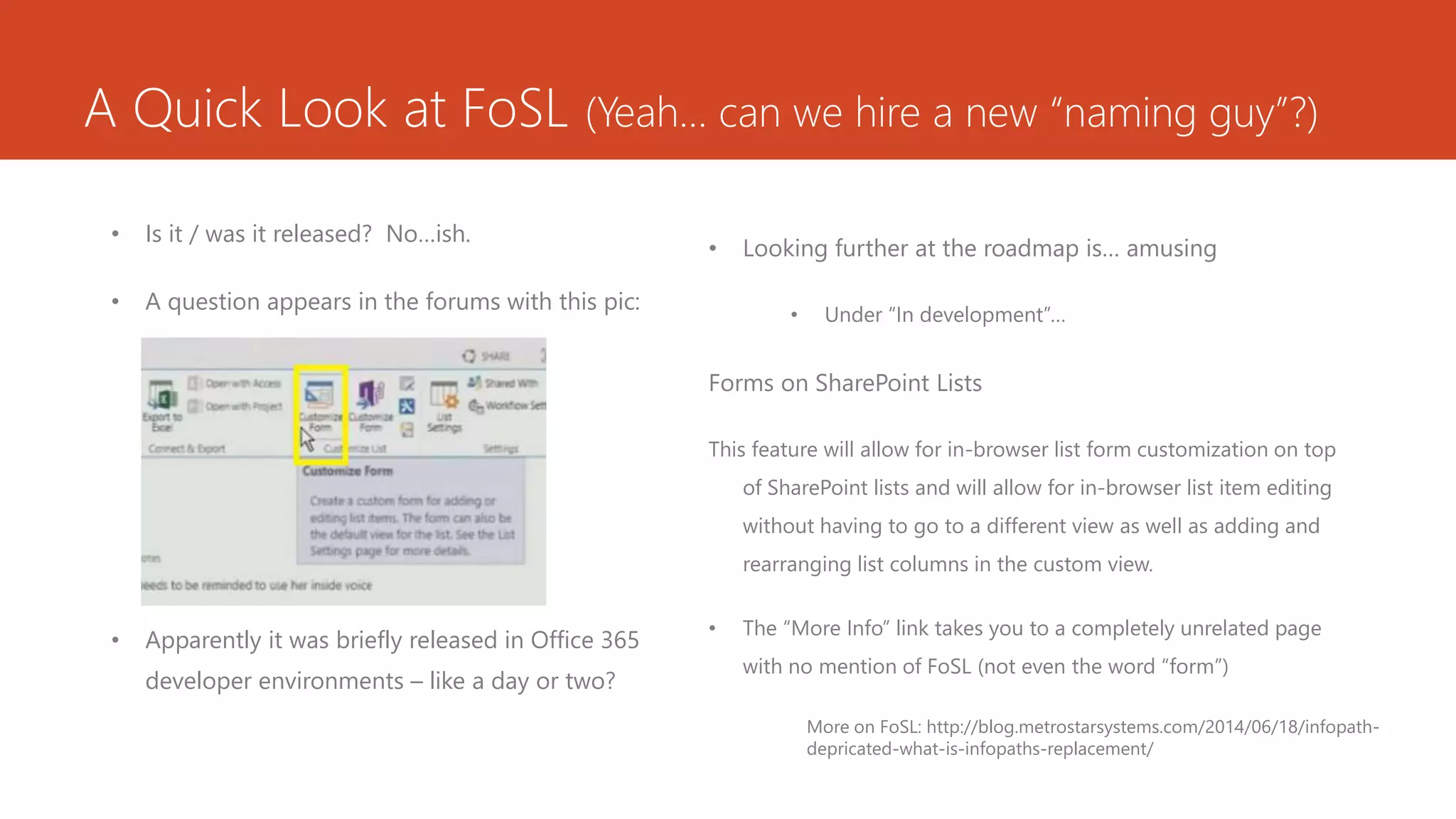 A Quick Look at FoSL (Yeah… can we hire a new “naming guy”?)
• Is it / was it released? No…ish.
• A question appears in the forums with this pic:
• Apparently it was briefly released in Office 365
developer environments – like a day or two?
• Looking further at the roadmap is… amusing
• Under “In development”…
Forms on SharePoint Lists
This feature will allow for in-browser list form customization on top
of SharePoint lists and will allow for in-browser list item editing
without having to go to a different view as well as adding and
rearranging list columns in the custom view.
• The “More Info” link takes you to a completely unrelated page
with no mention of FoSL (not even the word “form”)
More on FoSL: http://blog.metrostarsystems.com/2014/06/18/infopath-
depricated-what-is-infopaths-replacement/
 