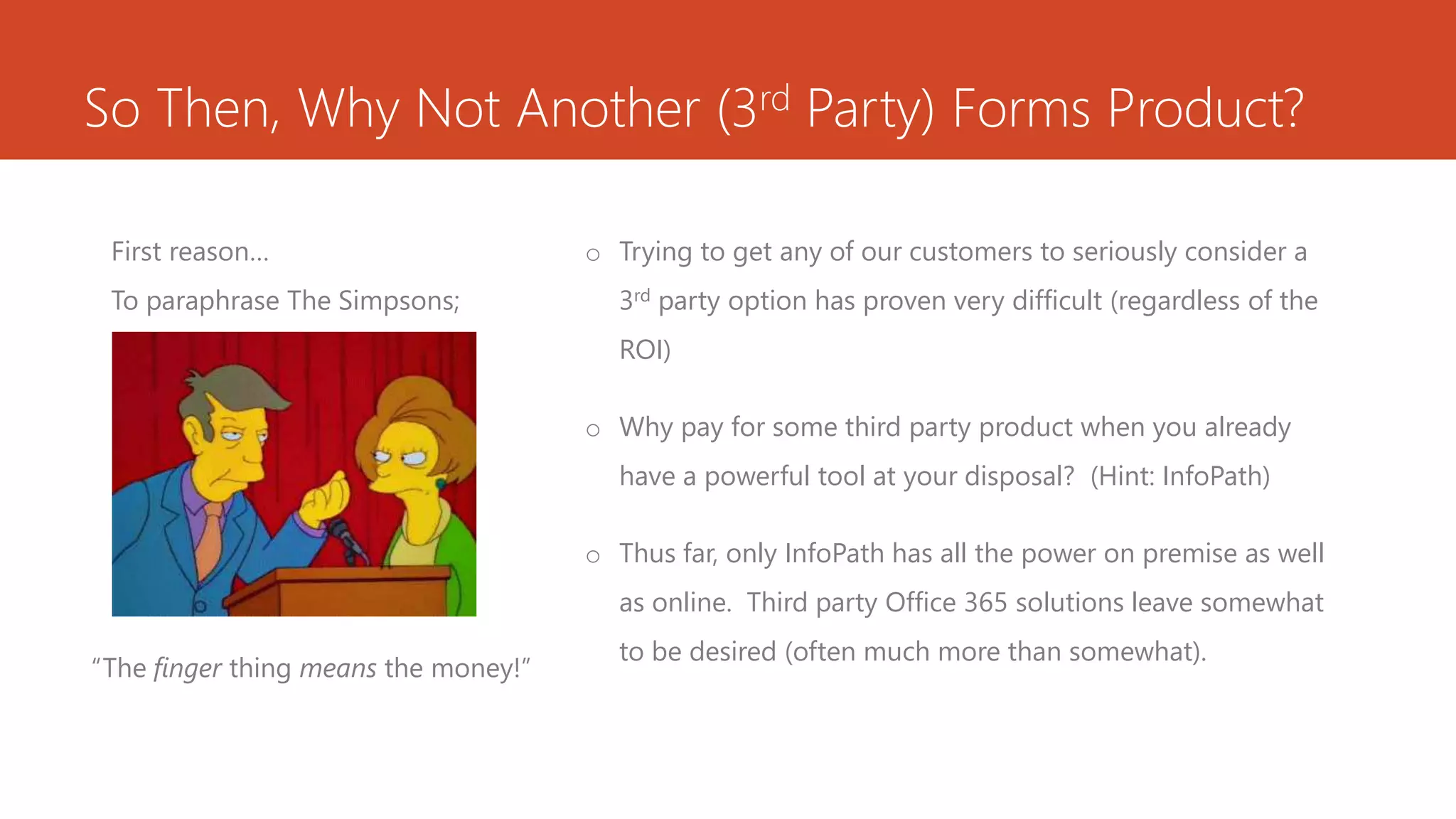 So Then, Why Not Another (3rd Party) Forms Product?
First reason…
To paraphrase The Simpsons;
o Trying to get any of our customers to seriously consider a
3rd party option has proven very difficult (regardless of the
ROI)
o Why pay for some third party product when you already
have a powerful tool at your disposal? (Hint: InfoPath)
o Thus far, only InfoPath has all the power on premise as well
as online. Third party Office 365 solutions leave somewhat
to be desired (often much more than somewhat).
“The finger thing means the money!”
 