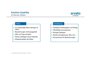 18 | Karsten Pohnke | arvato Systems | 10.07.2014
Intuitive Usability
Einfache Mittel…
 Feedback (Fehleingaben und Erfolg)
 Pflichtfelder kennzeichnen
 Richtige Feldtypen
 Struktur (Gruppierung, Tabs, etc.)
 Konventionen für Bezeichnungen
Gestaltung
 nur notwendige Daten (weniger ist
mehr)
 Bezeichnungen mit Aussagekraft
 Hilfe und Tipps anbieten
 Werte vorbelegen (smart defaults)
 Wiederherstellen der Daten
Inhalt
 