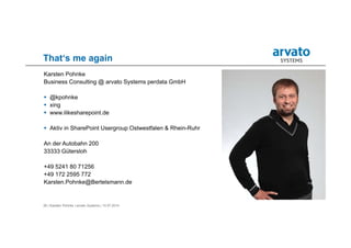 26 | Karsten Pohnke | arvato Systems | 10.07.2014
That‘s me again
Karsten Pohnke
Business Consulting @ arvato Systems perdata GmbH
 @kpohnke
 xing
 www.ilikesharepoint.de
 Aktiv in SharePoint Usergroup Ostwestfalen & Rhein-Ruhr
An der Autobahn 200
33333 Gütersloh
+49 5241 80 71256
+49 172 2595 772
Karsten.Pohnke@Bertelsmann.de
 