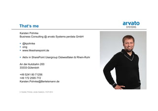 3 | Karsten Pohnke | arvato Systems | 10.07.2014
That‘s me
Karsten Pohnke
Business Consulting @ arvato Systems perdata GmbH
 @kpohnke
 xing
 www.ilikesharepoint.de
 Aktiv in SharePoint Usergroup Ostwestfalen & Rhein-Ruhr
An der Autobahn 200
33333 Gütersloh
+49 5241 80 71256
+49 172 2595 772
Karsten.Pohnke@Bertelsmann.de
 