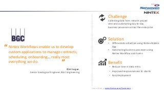 Challenge
Collecting data from remote project
sites and automating day-to-day
business processes across the enterprise
Solution
• Offline data collection using Nintex Mobile
App
• Automating business processes using
Nintex Workflow and Forms
Benefit
• Reduce time in data entry
• Improved responsiveness to clients
• Easy deployment
Nintex Workflows enable us to develop
custom applications to manage contracts,
scheduling, onboarding… really most
everything we do.
Clint Logue,
Senior Geological Engineer, BGC Engineering
Mining
“
“
Learn More at www.Nintex.com/Customers |
 