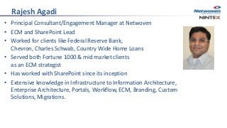 Rajesh Agadi
• Principal Consultant/Engagement Manager at Netwoven
• ECM and SharePoint Lead
• Worked for clients like Federal Reserve Bank,
Chevron, Charles Schwab, Country Wide Home Loans
• Served both Fortune 1000 & mid market clients
as an ECM strategist
• Has worked with SharePoint since its inception
• Extensive knowledge in Infrastructure to Information Architecture,
Enterprise Architecture, Portals, Workflow, ECM, Branding, Custom
Solutions, Migrations.
 