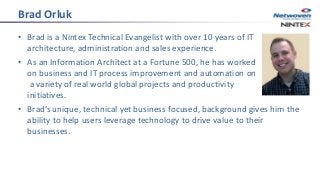 Brad Orluk
• Brad is a Nintex Technical Evangelist with over 10 years of IT
architecture, administration and sales experience.
• As an Information Architect at a Fortune 500, he has worked
on business and IT process improvement and automation on
a variety of real world global projects and productivity
initiatives.
• Brad’s unique, technical yet business focused, background gives him the
ability to help users leverage technology to drive value to their
businesses.
 