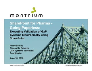 SharePoint f Pharma -
Sh P i t for Ph
Going Paperless:
Executing Validation of G P
E    ti V lid ti      f GxP
Systems Electronically using
SharePoint

Presented by
Gianna De Rubertis
GxP Systems Validation
Coordinator

June 18, 2010
     18


www.montrium.com               COPYRIGHT MONTRIUM 2009
 