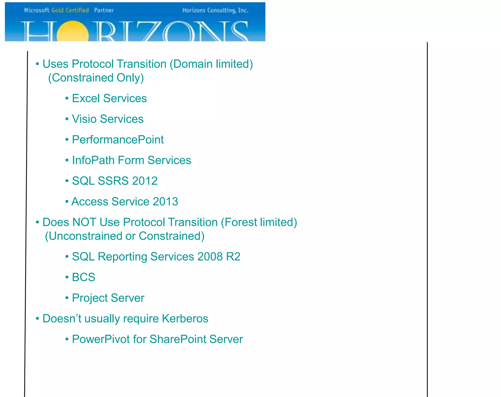 • Uses Protocol Transition (Domain limited) (Constrained Only) • Excel Services • Visio Services • PerformancePoint • InfoPath Form Services • SQL SSRS 2012 • Access Service 2013 • Does NOT Use Protocol Transition (Forest limited) (Unconstrained or Constrained) • SQL Reporting Services 2008 R2 • BCS • Project Server • Doesn’t usually require Kerberos • PowerPivot for SharePoint Server 