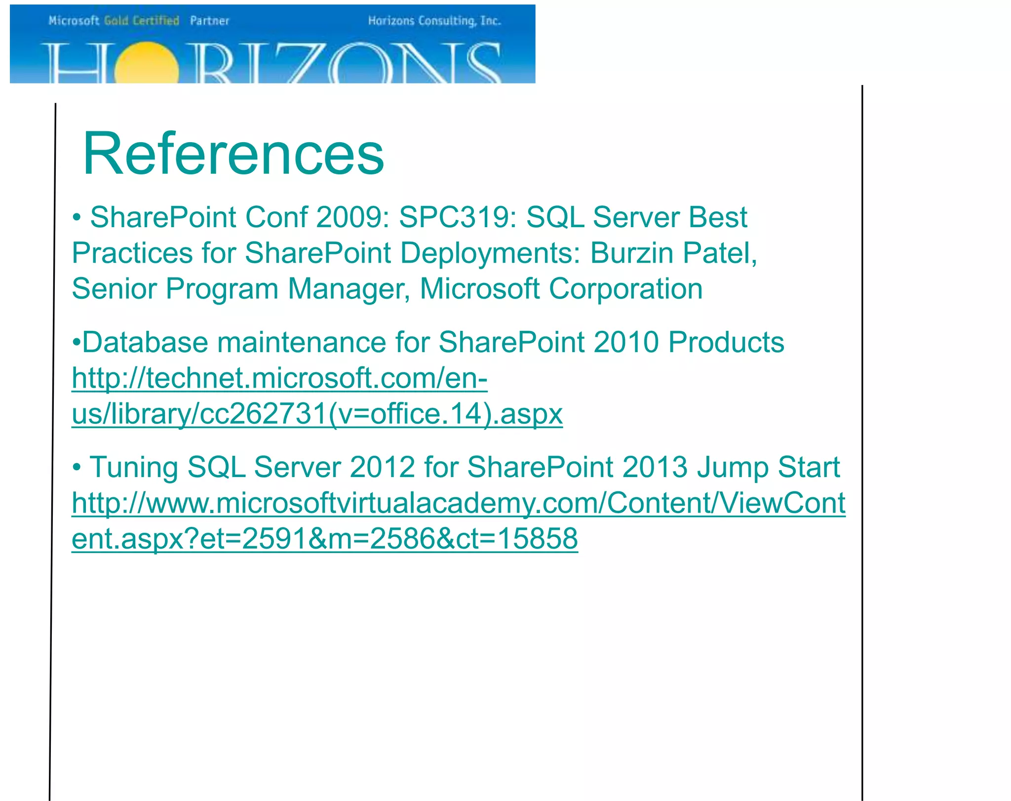 References • SharePoint Conf 2009: SPC319: SQL Server Best Practices for SharePoint Deployments: Burzin Patel, Senior Program Manager, Microsoft Corporation •Database maintenance for SharePoint 2010 Products http://technet.microsoft.com/en- us/library/cc262731(v=office.14).aspx • Tuning SQL Server 2012 for SharePoint 2013 Jump Start http://www.microsoftvirtualacademy.com/Content/ViewCont ent.aspx?et=2591&m=2586&ct=15858 