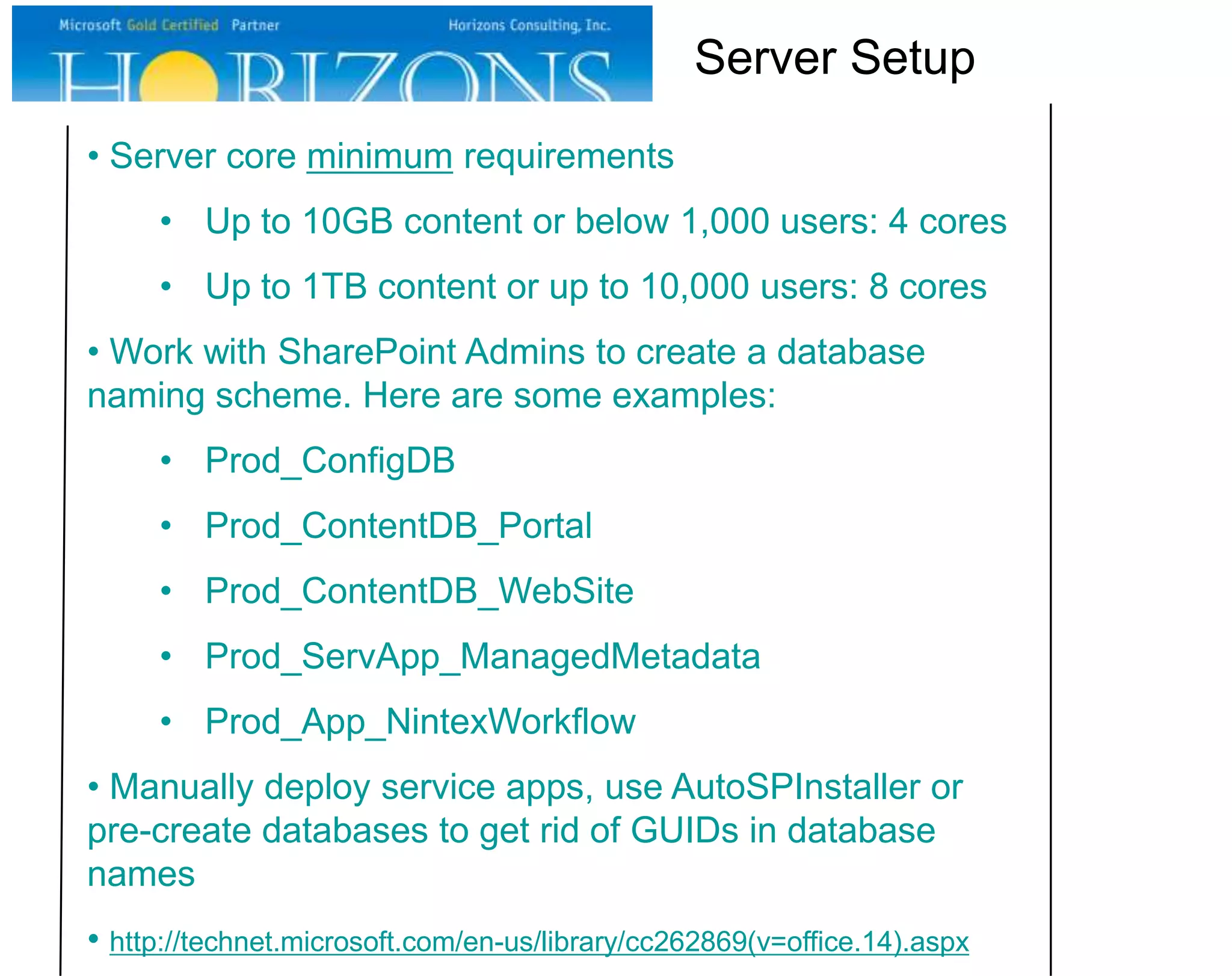 • Server core minimum requirements • Up to 10GB content or below 1,000 users: 4 cores • Up to 1TB content or up to 10,000 users: 8 cores • Work with SharePoint Admins to create a database naming scheme. Here are some examples: • Prod_ConfigDB • Prod_ContentDB_Portal • Prod_ContentDB_WebSite • Prod_ServApp_ManagedMetadata • Prod_App_NintexWorkflow • Manually deploy service apps, use AutoSPInstaller or pre-create databases to get rid of GUIDs in database names • http://technet.microsoft.com/en-us/library/cc262869(v=office.14).aspx Server Setup 