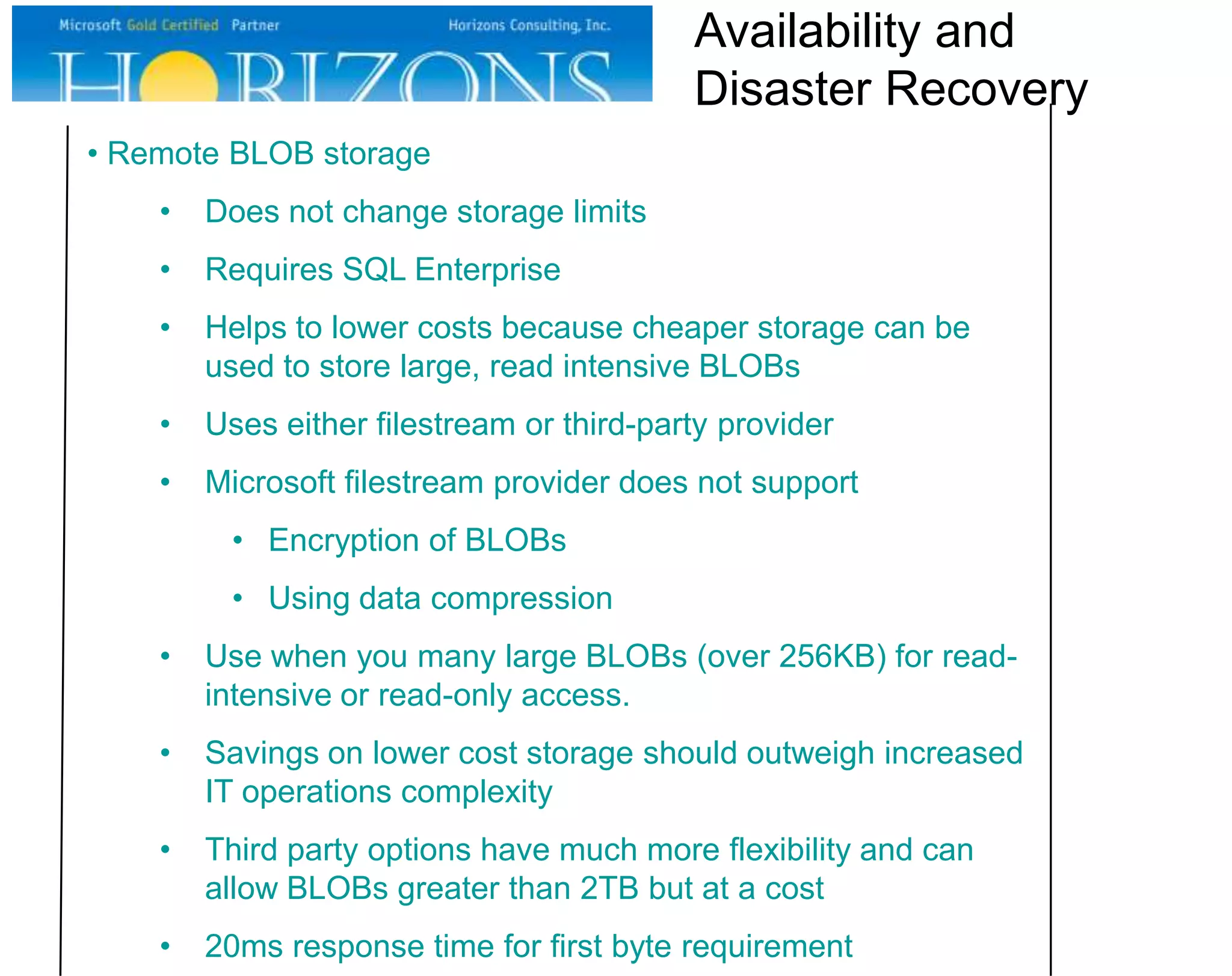 • Remote BLOB storage • Does not change storage limits • Requires SQL Enterprise • Helps to lower costs because cheaper storage can be used to store large, read intensive BLOBs • Uses either filestream or third-party provider • Microsoft filestream provider does not support • Encryption of BLOBs • Using data compression • Use when you many large BLOBs (over 256KB) for read- intensive or read-only access. • Savings on lower cost storage should outweigh increased IT operations complexity • Third party options have much more flexibility and can allow BLOBs greater than 2TB but at a cost • 20ms response time for first byte requirement Availability and Disaster Recovery 