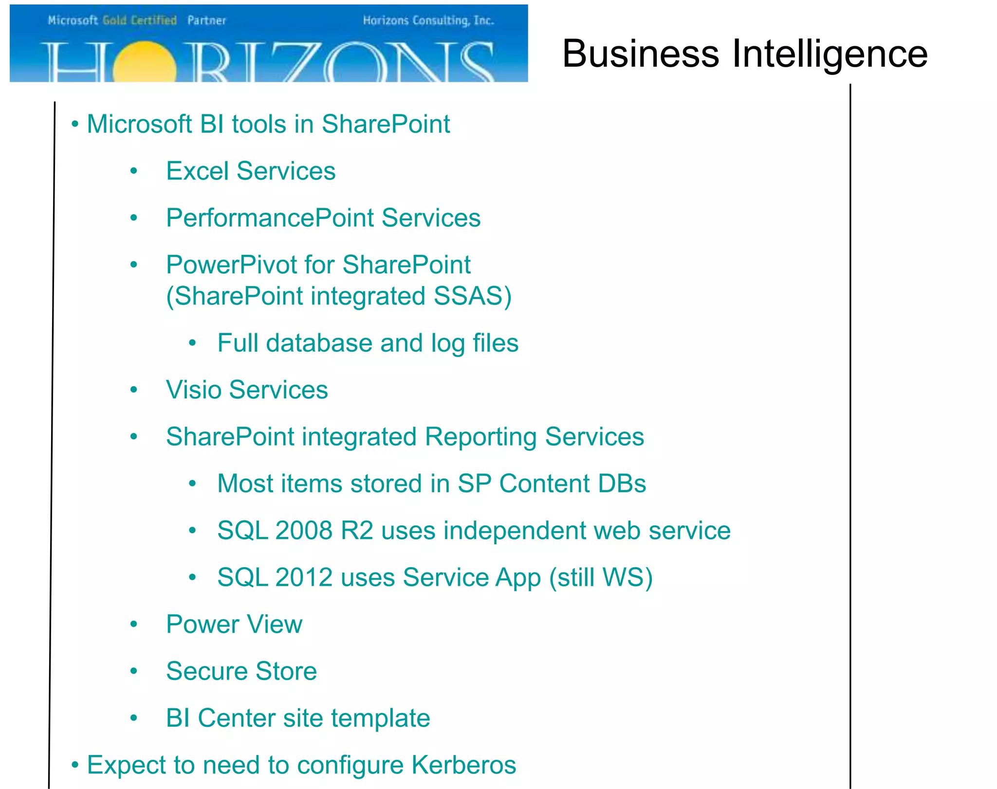 • Microsoft BI tools in SharePoint • Excel Services • PerformancePoint Services • PowerPivot for SharePoint (SharePoint integrated SSAS) • Full database and log files • Visio Services • SharePoint integrated Reporting Services • Most items stored in SP Content DBs • SQL 2008 R2 uses independent web service • SQL 2012 uses Service App (still WS) • Power View • Secure Store • BI Center site template • Expect to need to configure Kerberos Business Intelligence 
