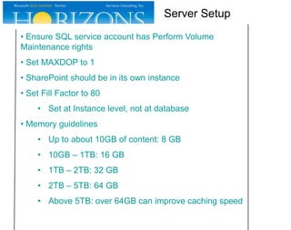 • Ensure SQL service account has Perform Volume
Maintenance rights
• Set MAXDOP to 1
• SharePoint should be in its own instance
• Set Fill Factor to 80
• Set at Instance level, not at database
• Memory guidelines
• Up to about 10GB of content: 8 GB
• 10GB – 1TB: 16 GB
• 1TB – 2TB: 32 GB
• 2TB – 5TB: 64 GB
• Above 5TB: over 64GB can improve caching speed
Server Setup
 