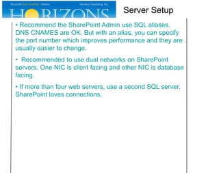 • Recommend the SharePoint Admin use SQL aliases.
DNS CNAMES are OK. But with an alias, you can specify
the port number which improves performance and they are
usually easier to change.
• Recommended to use dual networks on SharePoint
servers. One NIC is client facing and other NIC is database
facing.
• If more than four web servers, use a second SQL server.
SharePoint loves connections.
Server Setup
 