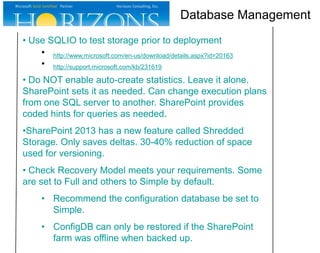 • Use SQLIO to test storage prior to deployment
• http://www.microsoft.com/en-us/download/details.aspx?id=20163
• http://support.microsoft.com/kb/231619
• Do NOT enable auto-create statistics. Leave it alone.
SharePoint sets it as needed. Can change execution plans
from one SQL server to another. SharePoint provides
coded hints for queries as needed.
•SharePoint 2013 has a new feature called Shredded
Storage. Only saves deltas. 30-40% reduction of space
used for versioning.
• Check Recovery Model meets your requirements. Some
are set to Full and others to Simple by default.
• Recommend the configuration database be set to
Simple.
• ConfigDB can only be restored if the SharePoint
farm was offline when backed up.
Database Management
 