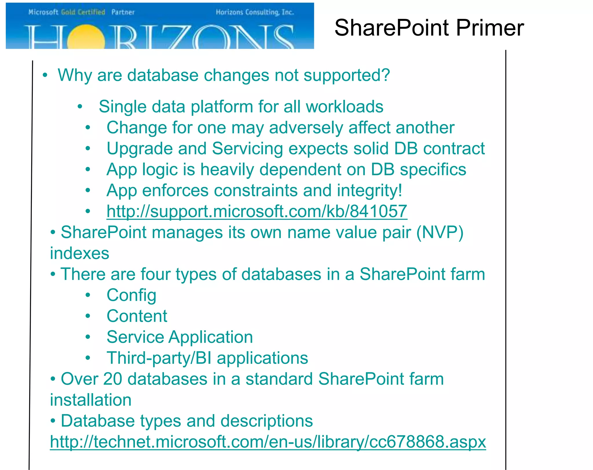 SharePoint Primer
• Why are database changes not supported?
• Single data platform for all workloads
• Change for one may adversely affect another
• Upgrade and Servicing expects solid DB contract
• App logic is heavily dependent on DB specifics
• App enforces constraints and integrity!
• http://support.microsoft.com/kb/841057
• SharePoint manages its own name value pair (NVP)
indexes
• There are four types of databases in a SharePoint farm
• Config
• Content
• Service Application
• Third-party/BI applications
• Over 20 databases in a standard SharePoint farm
installation
• Database types and descriptions
http://technet.microsoft.com/en-us/library/cc678868.aspx

 
