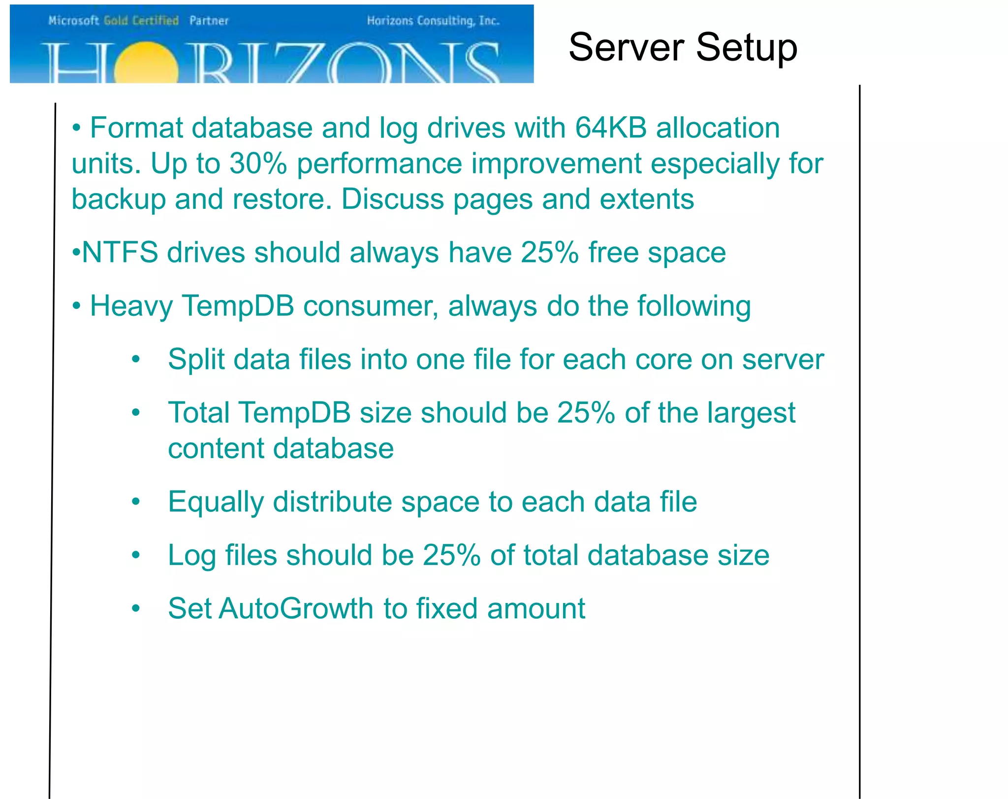 Server Setup
• Format database and log drives with 64KB allocation
units. Up to 30% performance improvement especially for
backup and restore. Discuss pages and extents
•NTFS drives should always have 25% free space
• Heavy TempDB consumer, always do the following
• Split data files into one file for each core on server
• Total TempDB size should be 25% of the largest
content database
• Equally distribute space to each data file
• Log files should be 25% of total database size
• Set AutoGrowth to fixed amount

 