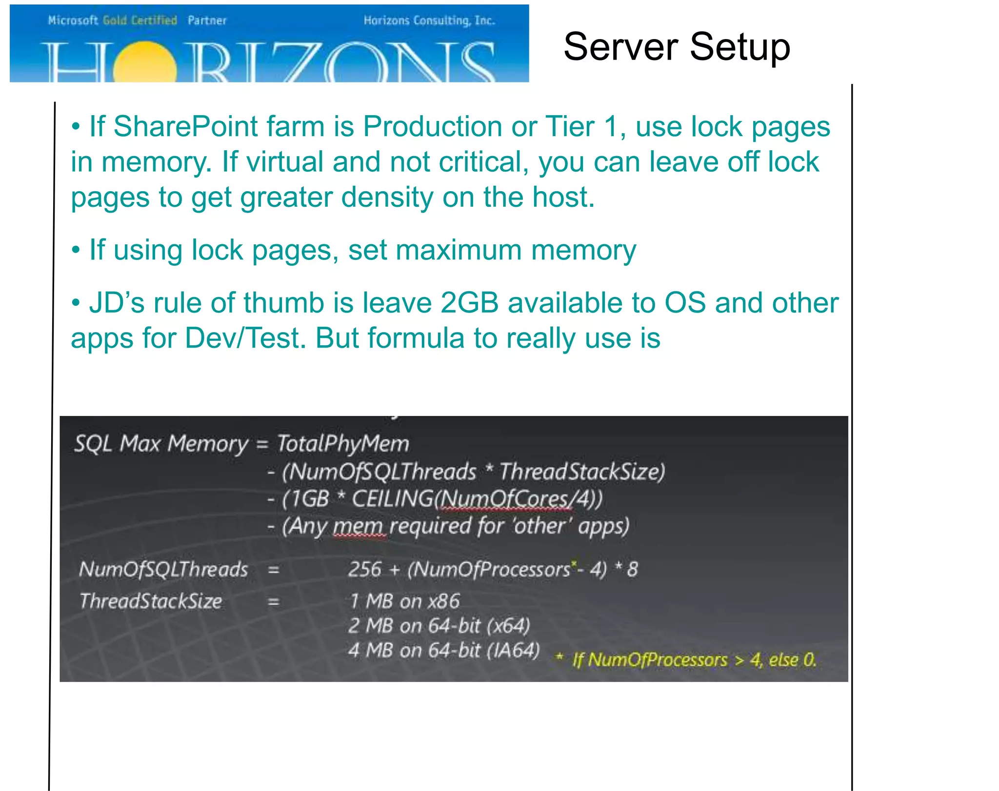 Server Setup
• If SharePoint farm is Production or Tier 1, use lock pages
in memory. If virtual and not critical, you can leave off lock
pages to get greater density on the host.
• If using lock pages, set maximum memory
• JD’s rule of thumb is leave 2GB available to OS and other
apps for Dev/Test. But formula to really use is

 