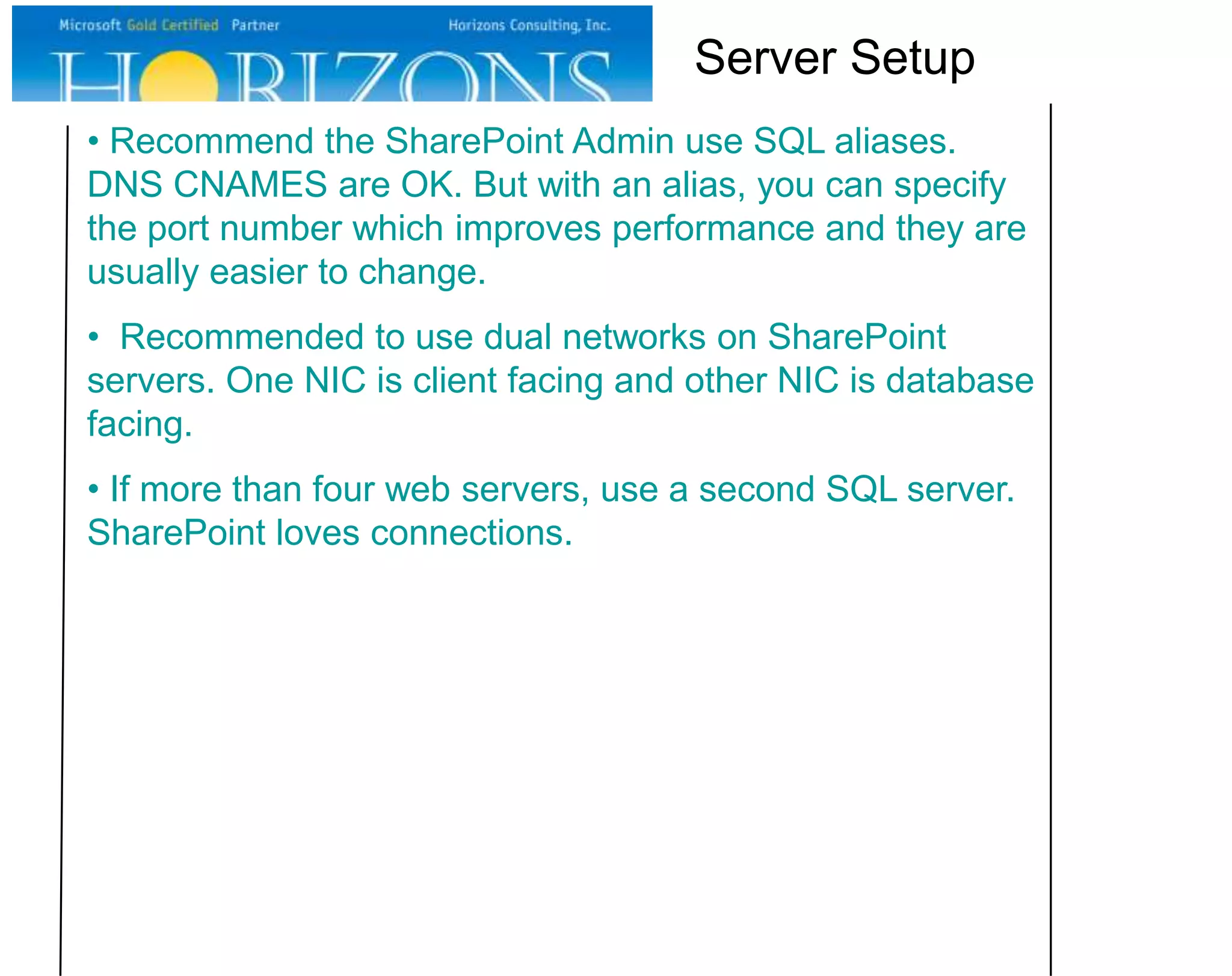 Server Setup
• Recommend the SharePoint Admin use SQL aliases.
DNS CNAMES are OK. But with an alias, you can specify
the port number which improves performance and they are
usually easier to change.
• Recommended to use dual networks on SharePoint
servers. One NIC is client facing and other NIC is database
facing.
• If more than four web servers, use a second SQL server.
SharePoint loves connections.

 