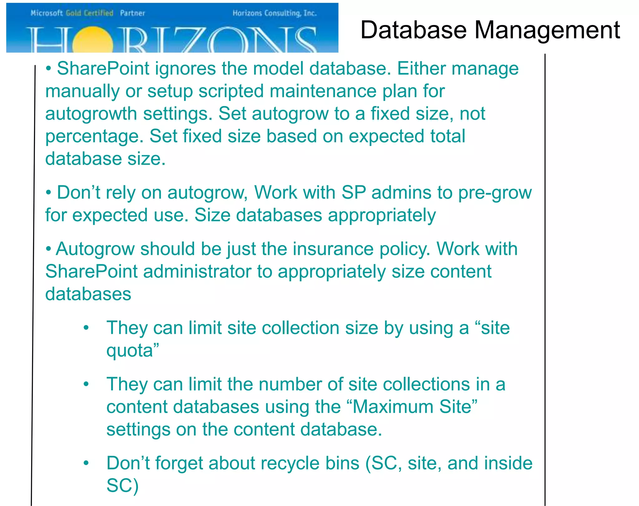 Database Management
• SharePoint ignores the model database. Either manage
manually or setup scripted maintenance plan for
autogrowth settings. Set autogrow to a fixed size, not
percentage. Set fixed size based on expected total
database size.
• Don’t rely on autogrow, Work with SP admins to pre-grow
for expected use. Size databases appropriately
• Autogrow should be just the insurance policy. Work with
SharePoint administrator to appropriately size content
databases

• They can limit site collection size by using a “site
quota”
• They can limit the number of site collections in a
content databases using the “Maximum Site”
settings on the content database.
• Don’t forget about recycle bins (SC, site, and inside
SC)

 