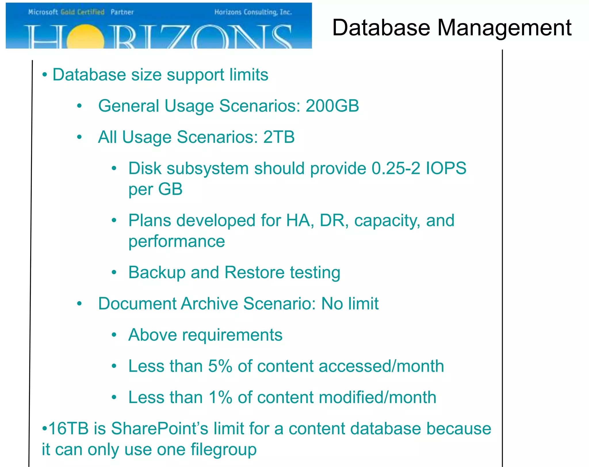 Database Management
• Database size support limits
• General Usage Scenarios: 200GB
• All Usage Scenarios: 2TB
• Disk subsystem should provide 0.25-2 IOPS
per GB
• Plans developed for HA, DR, capacity, and
performance
• Backup and Restore testing

• Document Archive Scenario: No limit
• Above requirements
• Less than 5% of content accessed/month
• Less than 1% of content modified/month
•16TB is SharePoint’s limit for a content database because
it can only use one filegroup

 