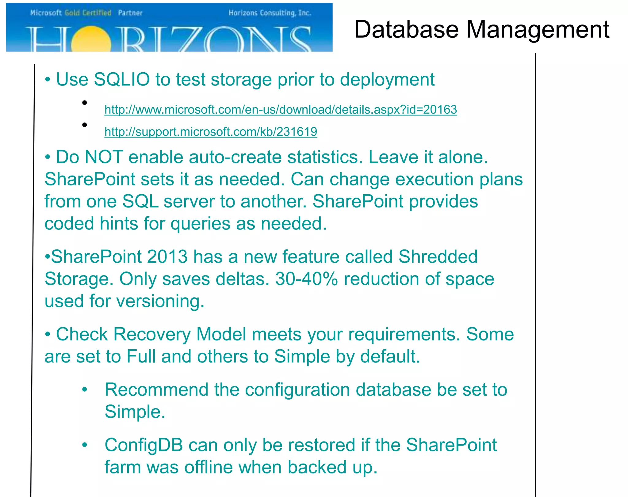 Database Management
• Use SQLIO to test storage prior to deployment
• http://www.microsoft.com/en-us/download/details.aspx?id=20163
• http://support.microsoft.com/kb/231619
• Do NOT enable auto-create statistics. Leave it alone.
SharePoint sets it as needed. Can change execution plans
from one SQL server to another. SharePoint provides
coded hints for queries as needed.
•SharePoint 2013 has a new feature called Shredded
Storage. Only saves deltas. 30-40% reduction of space
used for versioning.
• Check Recovery Model meets your requirements. Some
are set to Full and others to Simple by default.
• Recommend the configuration database be set to
Simple.
• ConfigDB can only be restored if the SharePoint
farm was offline when backed up.

 