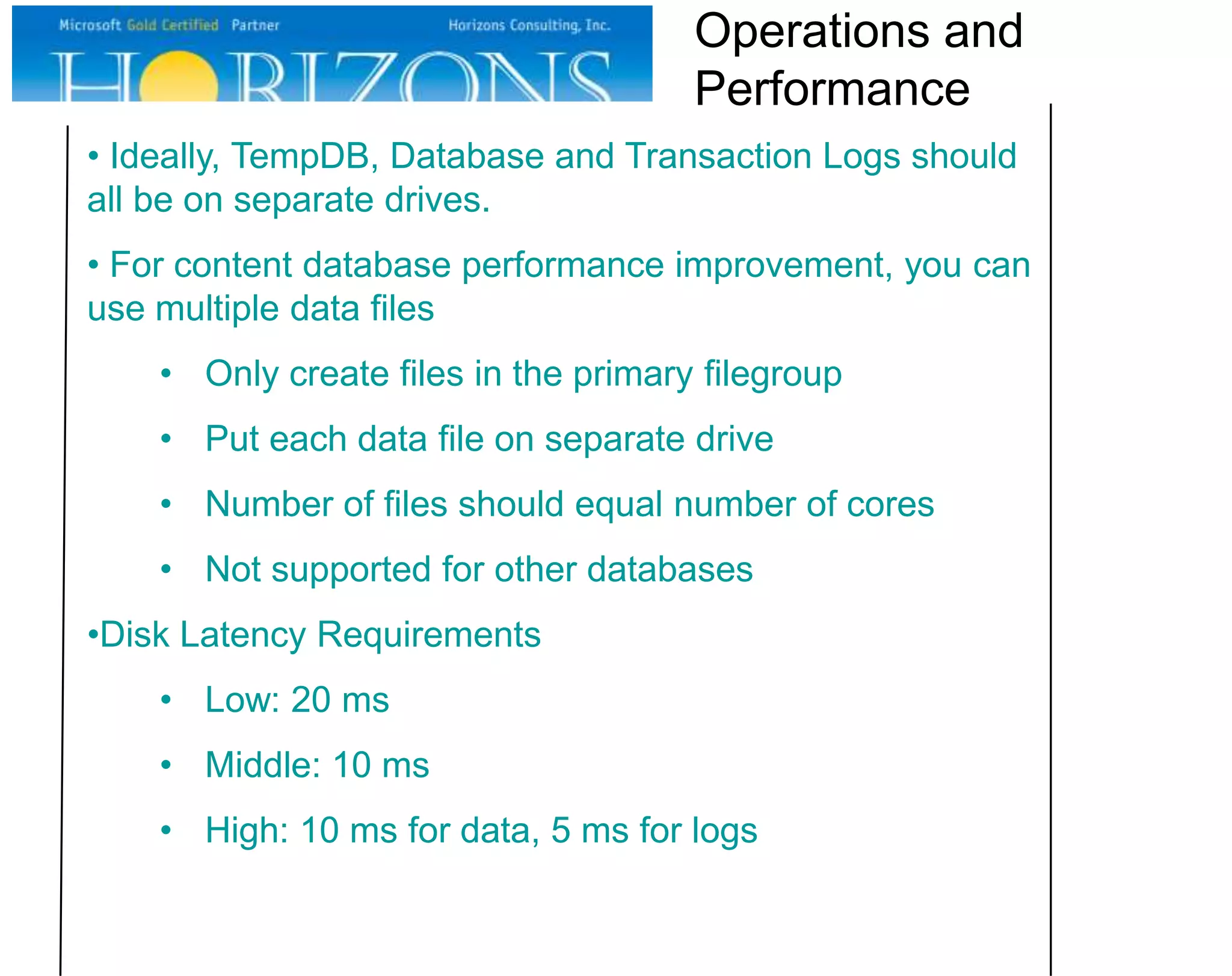 Operations and
Performance
• Ideally, TempDB, Database and Transaction Logs should
all be on separate drives.
• For content database performance improvement, you can
use multiple data files
• Only create files in the primary filegroup
• Put each data file on separate drive
• Number of files should equal number of cores
• Not supported for other databases

•Disk Latency Requirements
• Low: 20 ms
• Middle: 10 ms
• High: 10 ms for data, 5 ms for logs

 