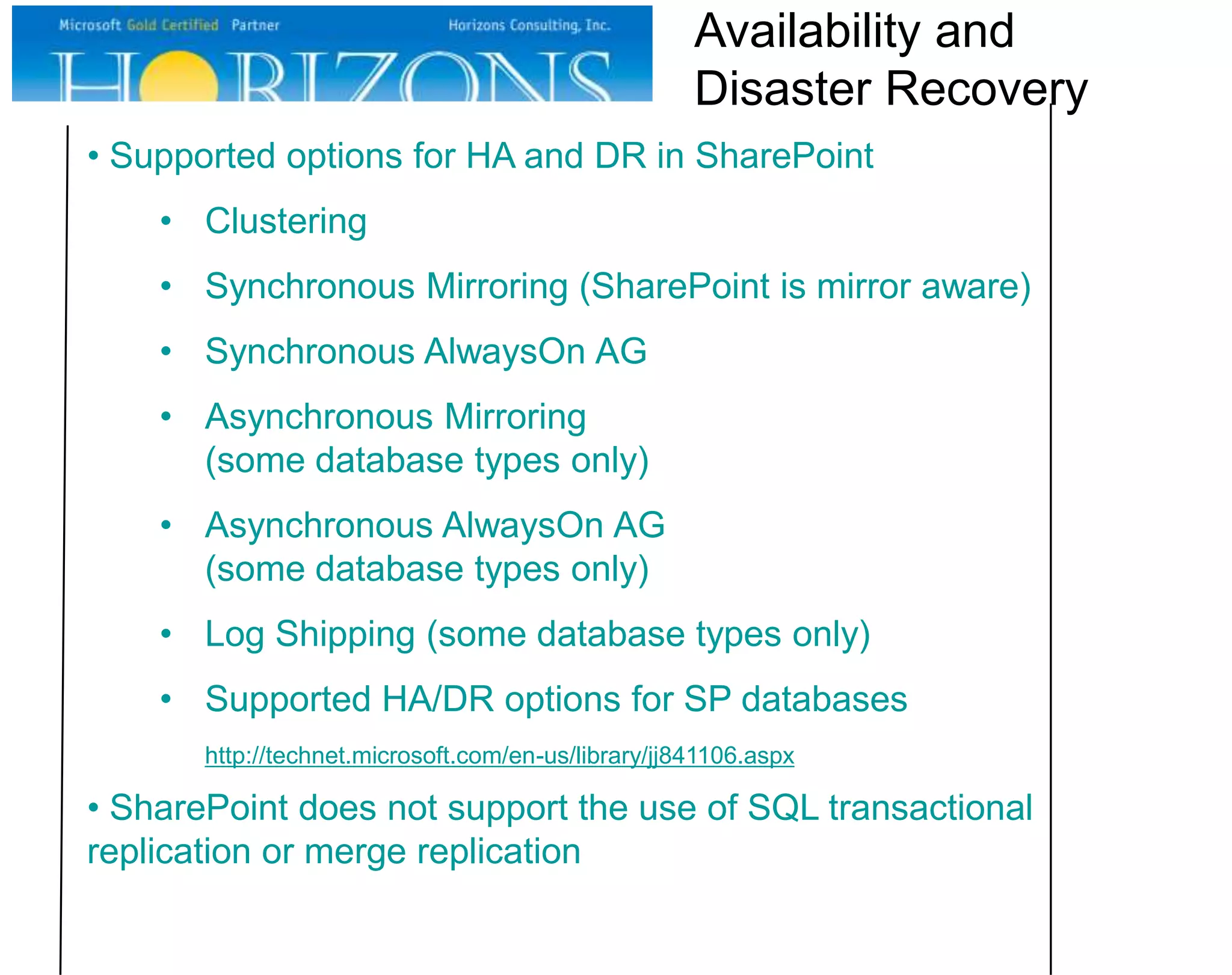 Availability and
Disaster Recovery
• Supported options for HA and DR in SharePoint
• Clustering
• Synchronous Mirroring (SharePoint is mirror aware)
• Synchronous AlwaysOn AG

• Asynchronous Mirroring
(some database types only)
• Asynchronous AlwaysOn AG
(some database types only)

• Log Shipping (some database types only)
• Supported HA/DR options for SP databases
http://technet.microsoft.com/en-us/library/jj841106.aspx

• SharePoint does not support the use of SQL transactional
replication or merge replication

 