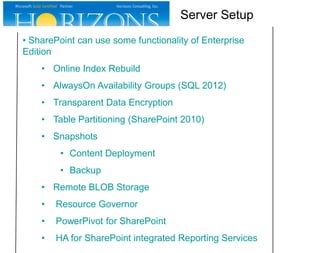 Server Setup
• SharePoint can use some functionality of Enterprise
Edition
• Online Index Rebuild
• AlwaysOn Availability Groups (SQL 2012)
• Transparent Data Encryption
• Table Partitioning (SharePoint 2010)
• Snapshots
• Content Deployment
• Backup
• Remote BLOB Storage
•

Resource Governor

•

PowerPivot for SharePoint

•

HA for SharePoint integrated Reporting Services

 