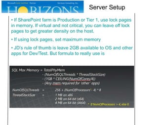 Server Setup
• If SharePoint farm is Production or Tier 1, use lock pages
in memory. If virtual and not critical, you can leave off lock
pages to get greater density on the host.
• If using lock pages, set maximum memory
• JD’s rule of thumb is leave 2GB available to OS and other
apps for Dev/Test. But formula to really use is

 